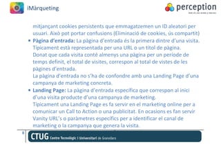 iMàrqueting

      mitjançant cookies persistents que emmagatzemen un ID aleatori per
      usuari. Això pot portar confusions (Eliminació de cookies, ús compartit)
    • Pàgina d’entrada: La pàgina d’entrada és la primera dintre d’una visita.
      Típicament està representada per una URL o un títol de pàgina.
      Donat que cada visita conté almenys una pàgina per un període de
      temps definit, el total de visites, correspon al total de vistes de les
      pàgines d’entrada.
      La pàgina d’entrada no s’ha de confondre amb una Landing Page d’una
      campanya de marketing concreta.
    • Landing Page: La pàgina d’entrada específica que correspon al inici
      d’una visita producte d’una campanya de marketing.
      Típicament una Landing Page es fa servir en el marketing online per a
      comunicar un Call to Action o una publicitat. En ocasions es fan servir
      Vanity URL’s o paràmetres específics per a identificar el canal de
      marketing o la campanya que genera la visita.
8
 