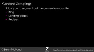 Content Groupings
@BenmfHolland
Allow you to segment out the content on your site
 Blog
 Landing pages
 Recipes
https://www.zionandzion.com/google-analytics-best-practice/
 