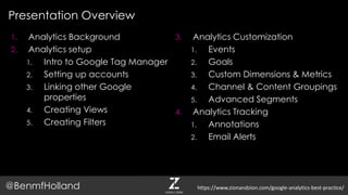 1. Analytics Background
2. Analytics setup
1. Intro to Google Tag Manager
2. Setting up accounts
3. Linking other Google
properties
4. Creating Views
5. Creating Filters
3. Analytics Customization
1. Events
2. Goals
3. Custom Dimensions & Metrics
4. Channel & Content Groupings
5. Advanced Segments
4. Analytics Tracking
1. Annotations
2. Email Alerts
Presentation Overview
@BenmfHolland https://www.zionandzion.com/google-analytics-best-practice/
 