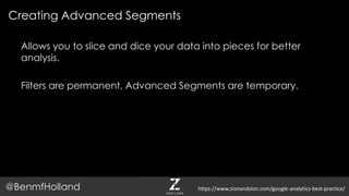 Creating Advanced Segments
@BenmfHolland
Allows you to slice and dice your data into pieces for better
analysis.
Filters are permanent, Advanced Segments are temporary.
https://www.zionandzion.com/google-analytics-best-practice/
 