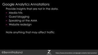 Google Analytics Annotations
@BenmfHolland
Provide insights that are not in the data.
 Media hits
 Guest blogging
 Speaking at the AMA
 Website redesign
Note anything that may affect traffic
https://www.zionandzion.com/google-analytics-best-practice/
 