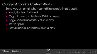 Google Analytics Custom Alerts
@BenmfHolland
Send you an email when something predefined occurs
 Analytics has flat lined
 Organic search declines 50% in a week
 Page speed increase 50% in a day
 Traffic spike
 Social media increase 50% in a day
https://www.zionandzion.com/google-analytics-best-practice/
 