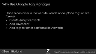 Place a container in the website’s code once, place tags on site
forever
 Create Analytics events
 Add JavaScript
 Add tags for other platforms like AdWords
Why Use Google Tag Manager
@BenmfHolland https://www.zionandzion.com/google-analytics-best-practice/
 