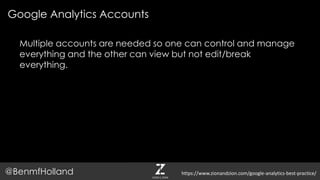 Google Analytics Accounts
@BenmfHolland
Multiple accounts are needed so one can control and manage
everything and the other can view but not edit/break
everything.
https://www.zionandzion.com/google-analytics-best-practice/
 