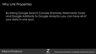 By linking Google Search Console (Formally Webmaster Tools)
and Google AdWords to Google Analytics you can have all of
your data in one spot.
Why Link Properties
@BenmfHolland https://www.zionandzion.com/google-analytics-best-practice/
 