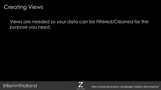 Views are needed so your data can be Filtered/Cleaned for the
purpose you need.
Creating Views
@BenmfHolland https://www.zionandzion.com/google-analytics-best-practice/
 