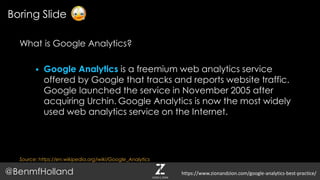 What is Google Analytics?
 Google Analytics is a freemium web analytics service
offered by Google that tracks and reports website traffic.
Google launched the service in November 2005 after
acquiring Urchin. Google Analytics is now the most widely
used web analytics service on the Internet.
Source: https://en.wikipedia.org/wiki/Google_Analytics
Boring Slide
@BenmfHolland https://www.zionandzion.com/google-analytics-best-practice/
 