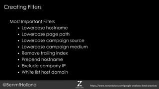 Most Important Filters
 Lowercase hostname
 Lowercase page path
 Lowercase campaign source
 Lowercase campaign medium
 Remove trailing index
 Prepend hostname
 Exclude company IP
 White list host domain
Creating Filters
@BenmfHolland https://www.zionandzion.com/google-analytics-best-practice/
 