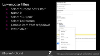 Lowercase Filters
@BenmfHolland
4. Select “Create new Filter”
5. Name it
6. Select “Custom”
7. Select Lowercase
8. Choose item from dropdown
9. Press “Save”
https://www.zionandzion.com/google-analytics-best-practice/
 