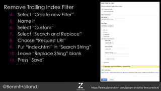Remove Trailing Index Filter
@BenmfHolland
4. Select “Create new Filter”
5. Name it
6. Select “Custom”
7. Select “Search and Replace”
8. Choose “Request URI”
9. Put “index.html” in “Search String”
10. Leave “Replace String” blank
11. Press “Save”
https://www.zionandzion.com/google-analytics-best-practice/
 