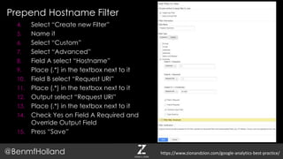 Prepend Hostname Filter
@BenmfHolland
4. Select “Create new Filter”
5. Name it
6. Select “Custom”
7. Select “Advanced”
8. Field A select “Hostname”
9. Place (.*) in the textbox next to it
10. Field B select “Request URI”
11. Place (.*) in the textbox next to it
12. Output select “Request URI”
13. Place (.*) in the textbox next to it
14. Check Yes on Field A Required and
Override Output Field
15. Press “Save”
https://www.zionandzion.com/google-analytics-best-practice/
 
