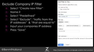Exclude Company IP Filter
@BenmfHolland
4. Select “Create new Filter”
5. Name it
6. Select “Predefined”
7. Select “Exclude”, “traffic from the
IP addresses” & “that are equal to”
8. Input your companies IP address
9. Press “Save”
https://www.zionandzion.com/google-analytics-best-practice/
 