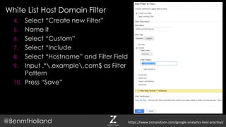 White List Host Domain Filter
@BenmfHolland
4. Select “Create new Filter”
5. Name it
6. Select “Custom”
7. Select “Include
8. Select “Hostname” and Filter Field
9. Input .*.example.com$ as Filter
Pattern
10. Press “Save”
https://www.zionandzion.com/google-analytics-best-practice/
 