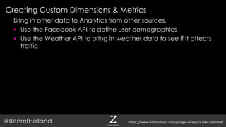 Creating Custom Dimensions & Metrics
@BenmfHolland
Bring in other data to Analytics from other sources.
 Use the Facebook API to define user demographics
 Use the Weather API to bring in weather data to see if it affects
traffic
https://www.zionandzion.com/google-analytics-best-practice/
 