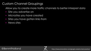 Custom Channel Groupings
@BenmfHolland
Allow you to create more traffic channels to better interpret data
 Site you advertise on
 Microsites you have created
 Sites you have gotten links from
 News sites
https://www.zionandzion.com/google-analytics-best-practice/
 