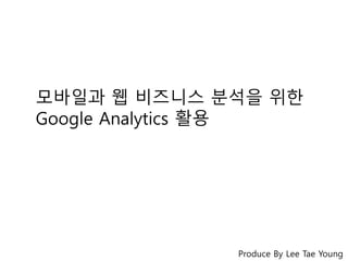 모바일과 웹 비즈니스 분석을 위한 
Google Analytics 활용 
Produce By Lee Tae Young 
 