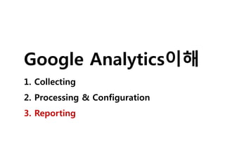 Google Analytics이해 
1. Collecting 
2. Processing & Configuration 
3. Reporting 
 