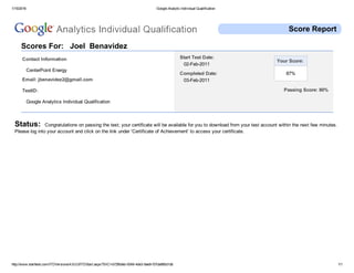 1/15/2016 Google Analytic Individual Qualification
http://www.starttest.com/ITDVersions/4.9.0.0/ITDStart.aspx?SVC=b72fb0eb­9349­4de3­9ae9­f37da960d1db 1/1
Passing Score: 80%
Score Report
 
Scores For:   Joel  Benavidez 
Contact Information
 CenterPoint Energy 
Email: jbenavidez2@gmail.com 
TestID:
 Google Analytics Individual Qualification 
 
Start Test Date:
 02­Feb­2011
Completed Date:
 03­Feb­2011
Your Score: 
 87% 
 
Status:  Congratulations on passing the test; your certificate will be available for you to download from your test account within the next few minutes.
Please log into your account and click on the link under 'Certificate of Achievement' to access your certificate. 
 