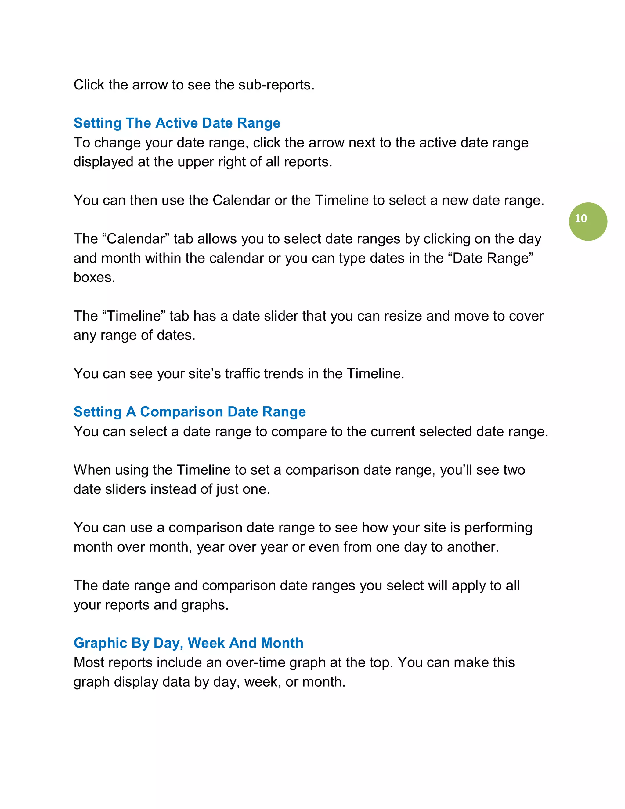 Click the arrow to see the sub-reports.

Setting The Active Date Range
To change your date range, click the arrow next to the active date range
displayed at the upper right of all reports.

You can then use the Calendar or the Timeline to select a new date range.
                                                                             10
The “Calendar” tab allows you to select date ranges by clicking on the day
and month within the calendar or you can type dates in the “Date Range”
boxes.

The “Timeline” tab has a date slider that you can resize and move to cover
any range of dates.

You can see your site’s traffic trends in the Timeline.

Setting A Comparison Date Range
You can select a date range to compare to the current selected date range.

When using the Timeline to set a comparison date range, you’ll see two
date sliders instead of just one.

You can use a comparison date range to see how your site is performing
month over month, year over year or even from one day to another.

The date range and comparison date ranges you select will apply to all
your reports and graphs.

Graphic By Day, Week And Month
Most reports include an over-time graph at the top. You can make this
graph display data by day, week, or month.
 