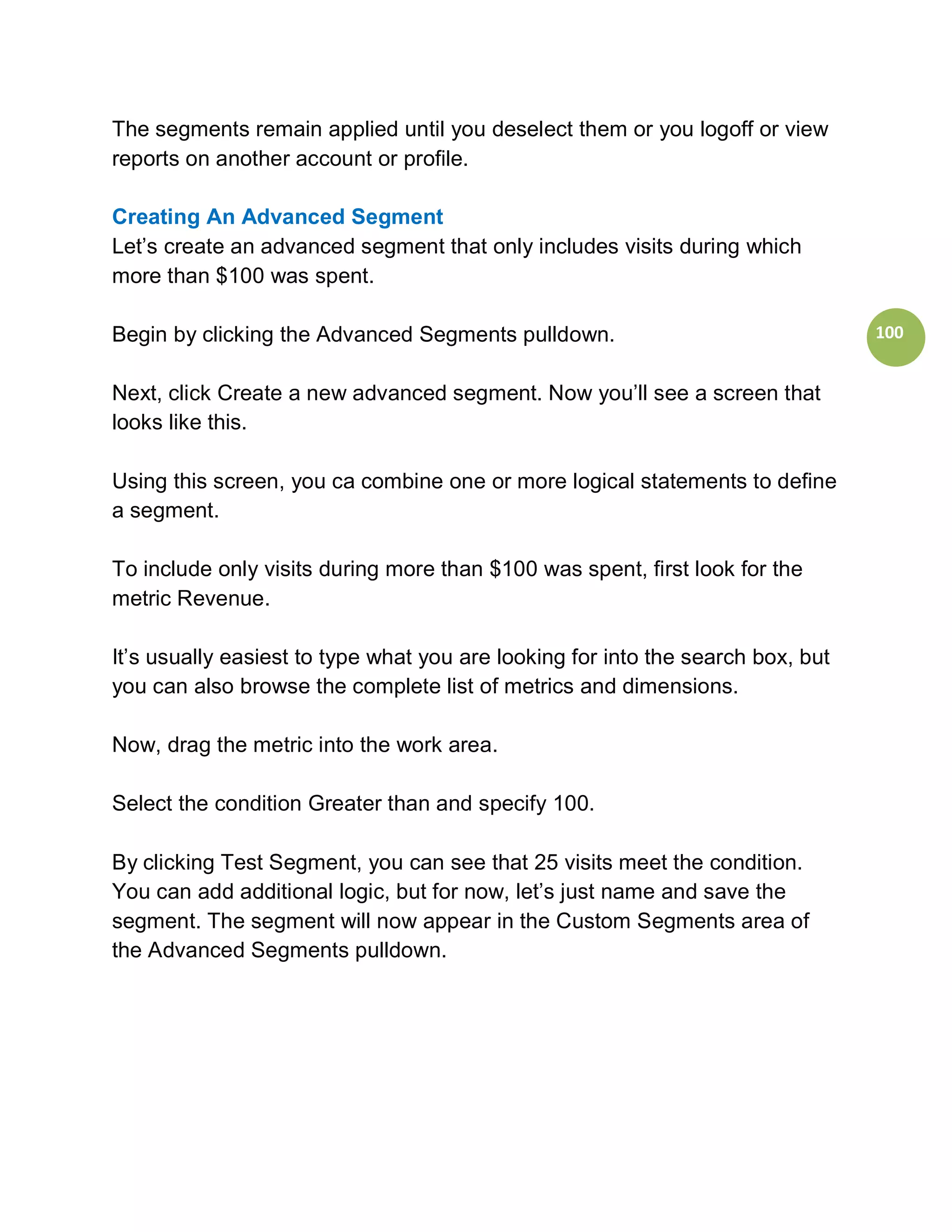 The segments remain applied until you deselect them or you logoff or view
reports on another account or profile.

Creating An Advanced Segment
Let’s create an advanced segment that only includes visits during which
more than $100 was spent.

Begin by clicking the Advanced Segments pulldown.                                100


Next, click Create a new advanced segment. Now you’ll see a screen that
looks like this.

Using this screen, you ca combine one or more logical statements to define
a segment.

To include only visits during more than $100 was spent, first look for the
metric Revenue.

It’s usually easiest to type what you are looking for into the search box, but
you can also browse the complete list of metrics and dimensions.

Now, drag the metric into the work area.

Select the condition Greater than and specify 100.

By clicking Test Segment, you can see that 25 visits meet the condition.
You can add additional logic, but for now, let’s just name and save the
segment. The segment will now appear in the Custom Segments area of
the Advanced Segments pulldown.
 