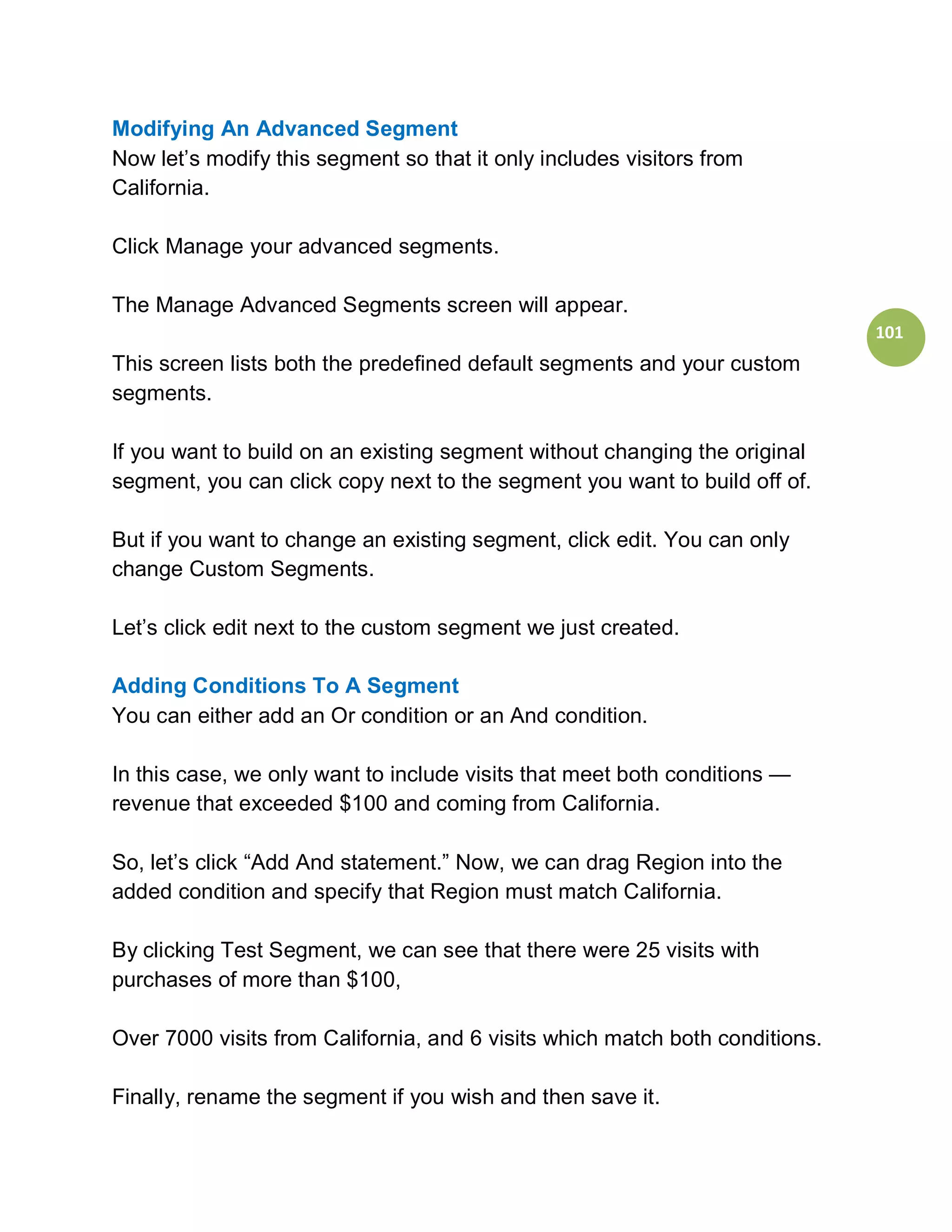 Modifying An Advanced Segment
Now let’s modify this segment so that it only includes visitors from
California.

Click Manage your advanced segments.

The Manage Advanced Segments screen will appear.
                                                                              101
This screen lists both the predefined default segments and your custom
segments.

If you want to build on an existing segment without changing the original
segment, you can click copy next to the segment you want to build off of.

But if you want to change an existing segment, click edit. You can only
change Custom Segments.

Let’s click edit next to the custom segment we just created.

Adding Conditions To A Segment
You can either add an Or condition or an And condition.

In this case, we only want to include visits that meet both conditions —
revenue that exceeded $100 and coming from California.

So, let’s click “Add And statement.” Now, we can drag Region into the
added condition and specify that Region must match California.

By clicking Test Segment, we can see that there were 25 visits with
purchases of more than $100,

Over 7000 visits from California, and 6 visits which match both conditions.

Finally, rename the segment if you wish and then save it.
 