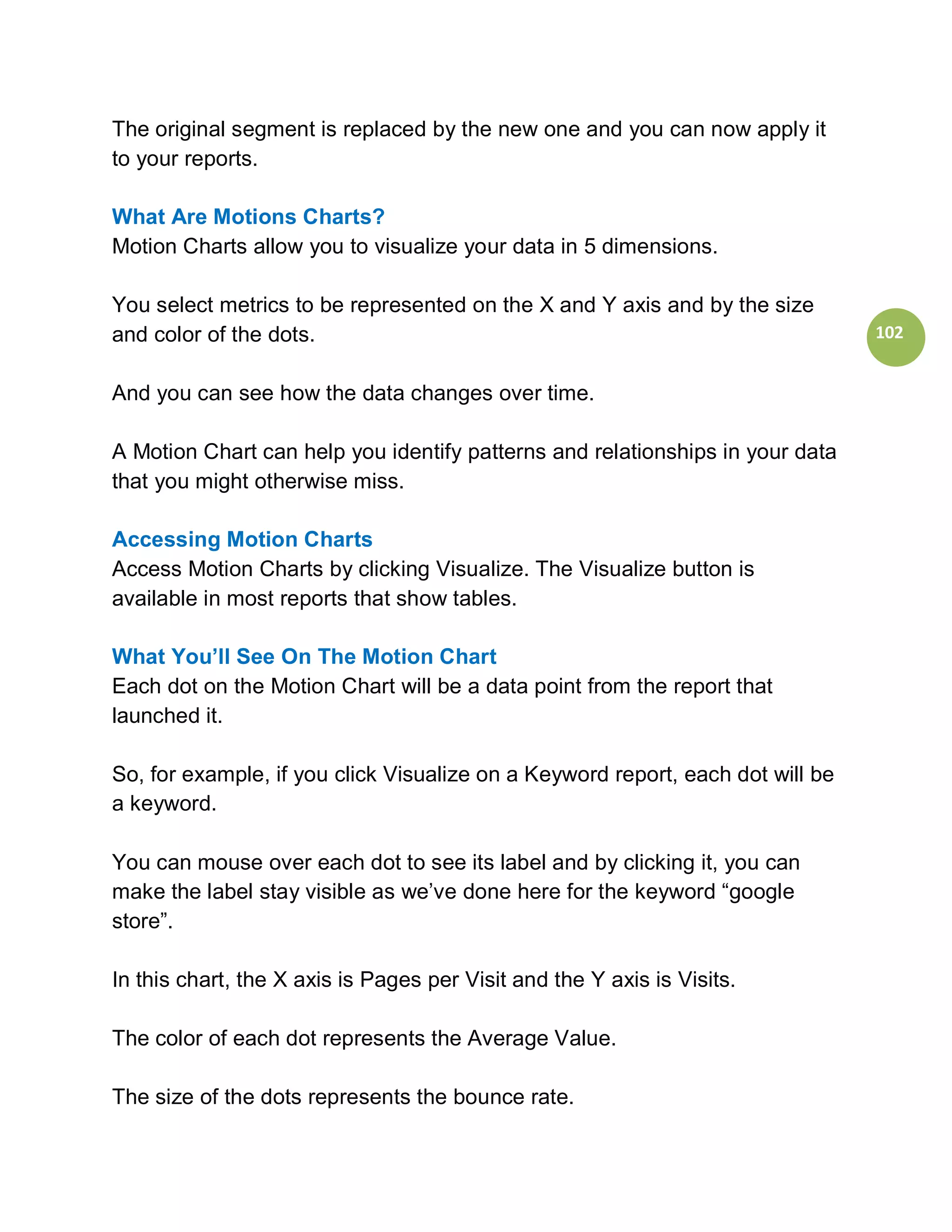 The original segment is replaced by the new one and you can now apply it
to your reports.

What Are Motions Charts?
Motion Charts allow you to visualize your data in 5 dimensions.

You select metrics to be represented on the X and Y axis and by the size
and color of the dots.                                                          102


And you can see how the data changes over time.

A Motion Chart can help you identify patterns and relationships in your data
that you might otherwise miss.

Accessing Motion Charts
Access Motion Charts by clicking Visualize. The Visualize button is
available in most reports that show tables.

What You’ll See On The Motion Chart
Each dot on the Motion Chart will be a data point from the report that
launched it.

So, for example, if you click Visualize on a Keyword report, each dot will be
a keyword.

You can mouse over each dot to see its label and by clicking it, you can
make the label stay visible as we’ve done here for the keyword “google
store”.

In this chart, the X axis is Pages per Visit and the Y axis is Visits.

The color of each dot represents the Average Value.

The size of the dots represents the bounce rate.
 
