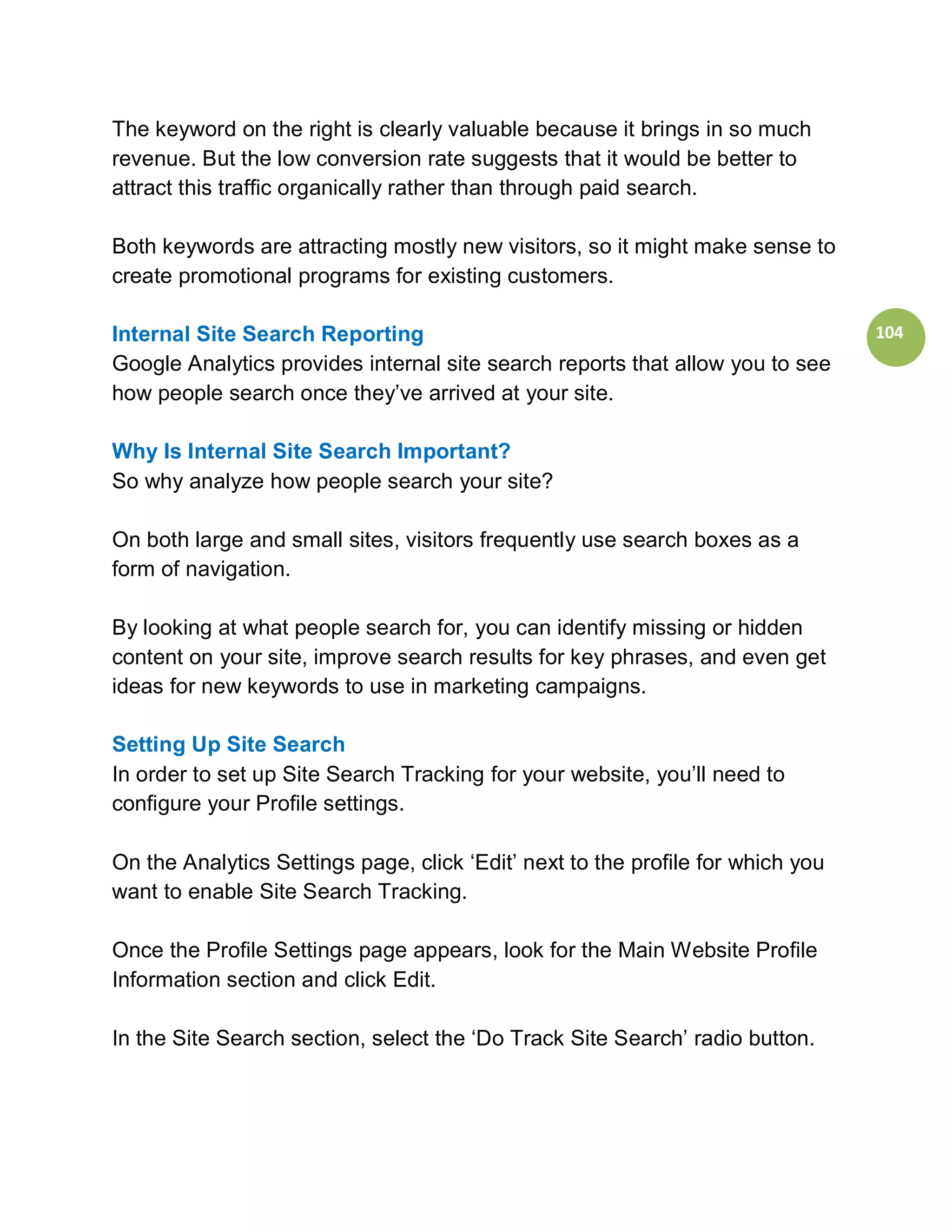 The keyword on the right is clearly valuable because it brings in so much
revenue. But the low conversion rate suggests that it would be better to
attract this traffic organically rather than through paid search.

Both keywords are attracting mostly new visitors, so it might make sense to
create promotional programs for existing customers.

Internal Site Search Reporting                                                   104
Google Analytics provides internal site search reports that allow you to see
how people search once they’ve arrived at your site.

Why Is Internal Site Search Important?
So why analyze how people search your site?

On both large and small sites, visitors frequently use search boxes as a
form of navigation.

By looking at what people search for, you can identify missing or hidden
content on your site, improve search results for key phrases, and even get
ideas for new keywords to use in marketing campaigns.

Setting Up Site Search
In order to set up Site Search Tracking for your website, you’ll need to
configure your Profile settings.

On the Analytics Settings page, click ‘Edit’ next to the profile for which you
want to enable Site Search Tracking.

Once the Profile Settings page appears, look for the Main Website Profile
Information section and click Edit.

In the Site Search section, select the ‘Do Track Site Search’ radio button.
 