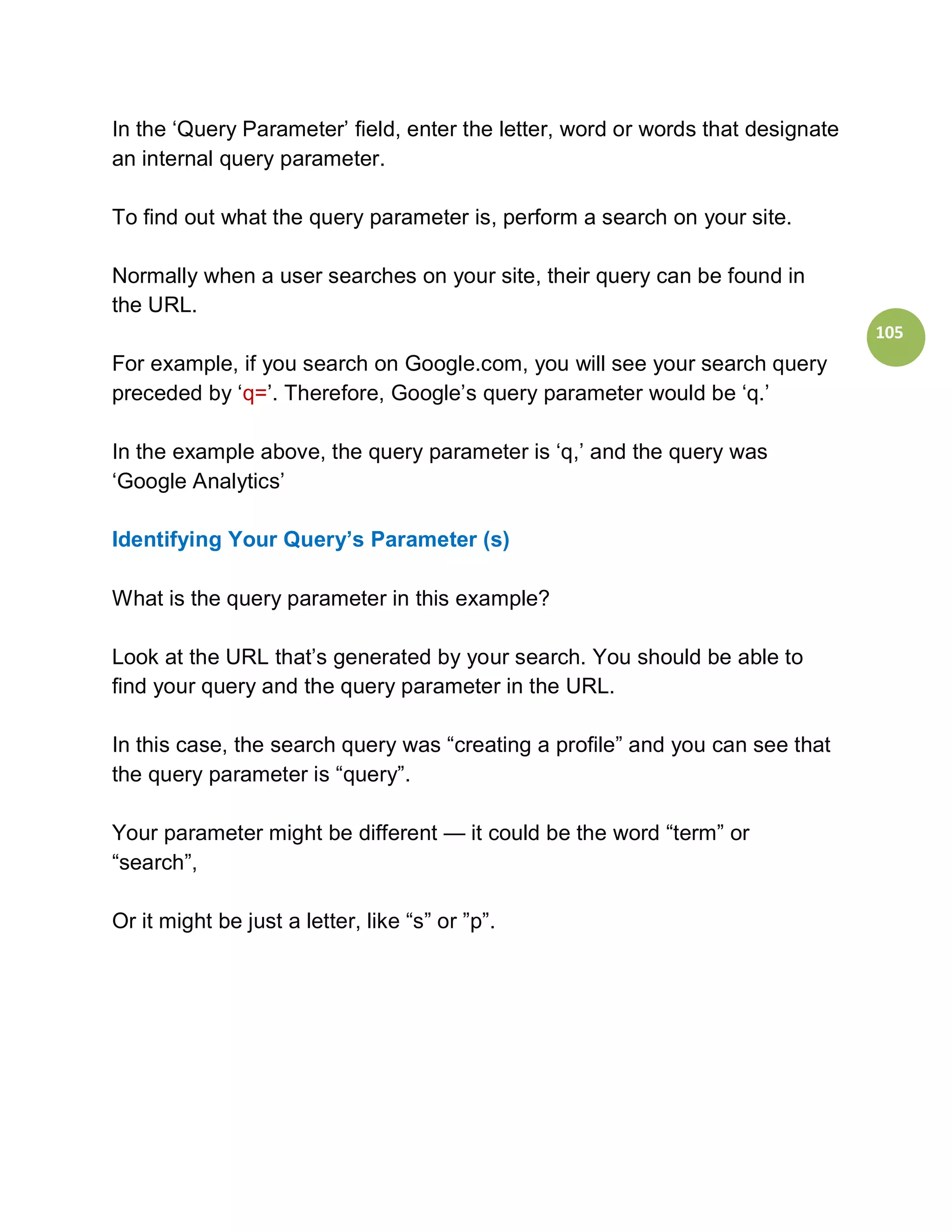 In the ‘Query Parameter’ field, enter the letter, word or words that designate
an internal query parameter.

To find out what the query parameter is, perform a search on your site.

Normally when a user searches on your site, their query can be found in
the URL.
                                                                                 105
For example, if you search on Google.com, you will see your search query
preceded by ‘q=’. Therefore, Google’s query parameter would be ‘q.’

In the example above, the query parameter is ‘q,’ and the query was
‘Google Analytics’

Identifying Your Query’s Parameter (s)

What is the query parameter in this example?

Look at the URL that’s generated by your search. You should be able to
find your query and the query parameter in the URL.

In this case, the search query was “creating a profile” and you can see that
the query parameter is “query”.

Your parameter might be different — it could be the word “term” or
“search”,

Or it might be just a letter, like “s” or ”p”.
 