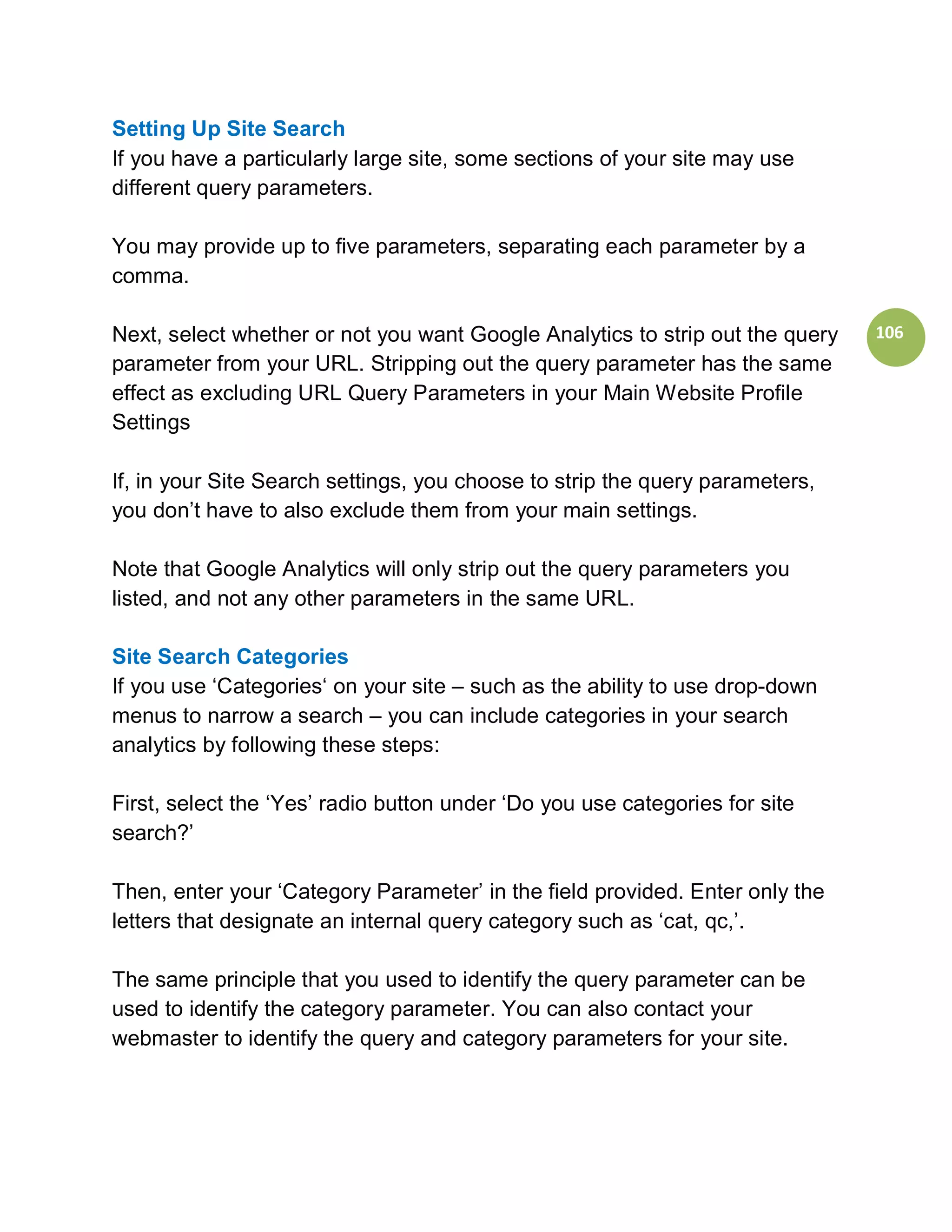 Setting Up Site Search
If you have a particularly large site, some sections of your site may use
different query parameters.

You may provide up to five parameters, separating each parameter by a
comma.

Next, select whether or not you want Google Analytics to strip out the query   106
parameter from your URL. Stripping out the query parameter has the same
effect as excluding URL Query Parameters in your Main Website Profile
Settings

If, in your Site Search settings, you choose to strip the query parameters,
you don’t have to also exclude them from your main settings.

Note that Google Analytics will only strip out the query parameters you
listed, and not any other parameters in the same URL.

Site Search Categories
If you use ‘Categories‘ on your site – such as the ability to use drop-down
menus to narrow a search – you can include categories in your search
analytics by following these steps:

First, select the ‘Yes’ radio button under ‘Do you use categories for site
search?’

Then, enter your ‘Category Parameter’ in the field provided. Enter only the
letters that designate an internal query category such as ‘cat, qc,’.

The same principle that you used to identify the query parameter can be
used to identify the category parameter. You can also contact your
webmaster to identify the query and category parameters for your site.
 