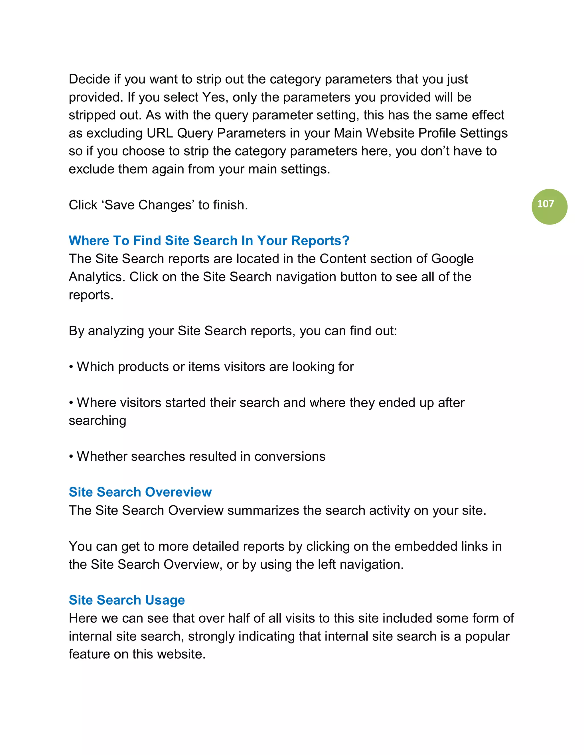 Decide if you want to strip out the category parameters that you just
provided. If you select Yes, only the parameters you provided will be
stripped out. As with the query parameter setting, this has the same effect
as excluding URL Query Parameters in your Main Website Profile Settings
so if you choose to strip the category parameters here, you don’t have to
exclude them again from your main settings.

Click ‘Save Changes’ to finish.                                                    107


Where To Find Site Search In Your Reports?
The Site Search reports are located in the Content section of Google
Analytics. Click on the Site Search navigation button to see all of the
reports.

By analyzing your Site Search reports, you can find out:

• Which products or items visitors are looking for

• Where visitors started their search and where they ended up after
searching

• Whether searches resulted in conversions

Site Search Overeview
The Site Search Overview summarizes the search activity on your site.

You can get to more detailed reports by clicking on the embedded links in
the Site Search Overview, or by using the left navigation.

Site Search Usage
Here we can see that over half of all visits to this site included some form of
internal site search, strongly indicating that internal site search is a popular
feature on this website.
 