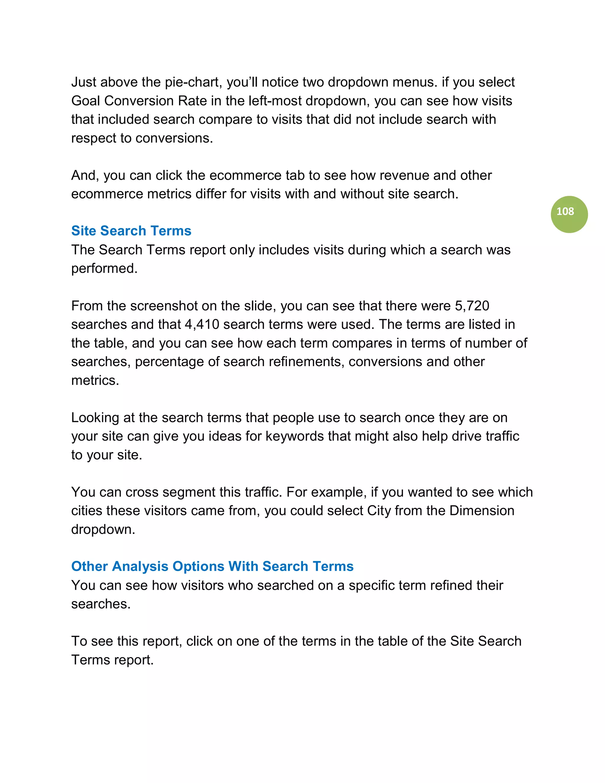 Just above the pie-chart, you’ll notice two dropdown menus. if you select
Goal Conversion Rate in the left-most dropdown, you can see how visits
that included search compare to visits that did not include search with
respect to conversions.

And, you can click the ecommerce tab to see how revenue and other
ecommerce metrics differ for visits with and without site search.
                                                                                108
Site Search Terms
The Search Terms report only includes visits during which a search was
performed.

From the screenshot on the slide, you can see that there were 5,720
searches and that 4,410 search terms were used. The terms are listed in
the table, and you can see how each term compares in terms of number of
searches, percentage of search refinements, conversions and other
metrics.

Looking at the search terms that people use to search once they are on
your site can give you ideas for keywords that might also help drive traffic
to your site.

You can cross segment this traffic. For example, if you wanted to see which
cities these visitors came from, you could select City from the Dimension
dropdown.

Other Analysis Options With Search Terms
You can see how visitors who searched on a specific term refined their
searches.

To see this report, click on one of the terms in the table of the Site Search
Terms report.
 