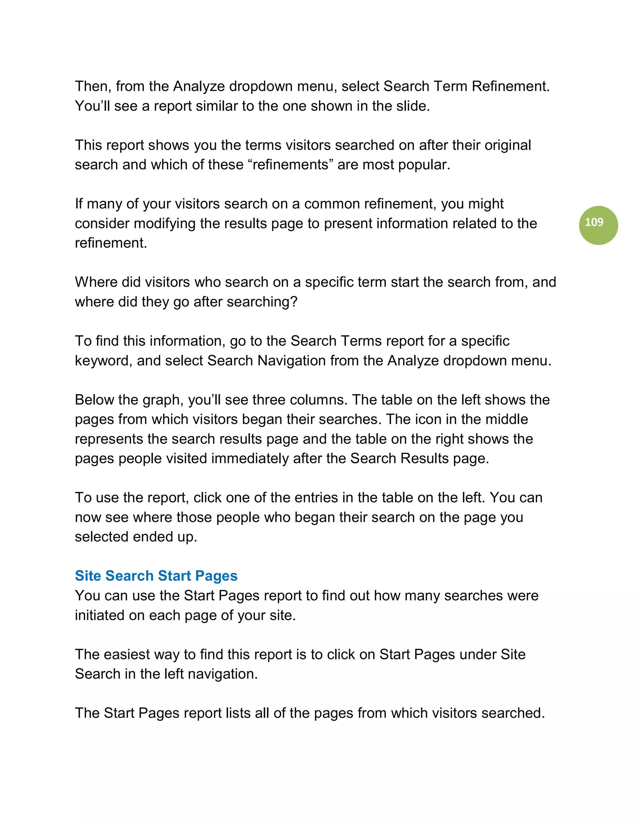 Then, from the Analyze dropdown menu, select Search Term Refinement.
You’ll see a report similar to the one shown in the slide.

This report shows you the terms visitors searched on after their original
search and which of these “refinements” are most popular.

If many of your visitors search on a common refinement, you might
consider modifying the results page to present information related to the       109
refinement.

Where did visitors who search on a specific term start the search from, and
where did they go after searching?

To find this information, go to the Search Terms report for a specific
keyword, and select Search Navigation from the Analyze dropdown menu.

Below the graph, you’ll see three columns. The table on the left shows the
pages from which visitors began their searches. The icon in the middle
represents the search results page and the table on the right shows the
pages people visited immediately after the Search Results page.

To use the report, click one of the entries in the table on the left. You can
now see where those people who began their search on the page you
selected ended up.

Site Search Start Pages
You can use the Start Pages report to find out how many searches were
initiated on each page of your site.

The easiest way to find this report is to click on Start Pages under Site
Search in the left navigation.

The Start Pages report lists all of the pages from which visitors searched.
 