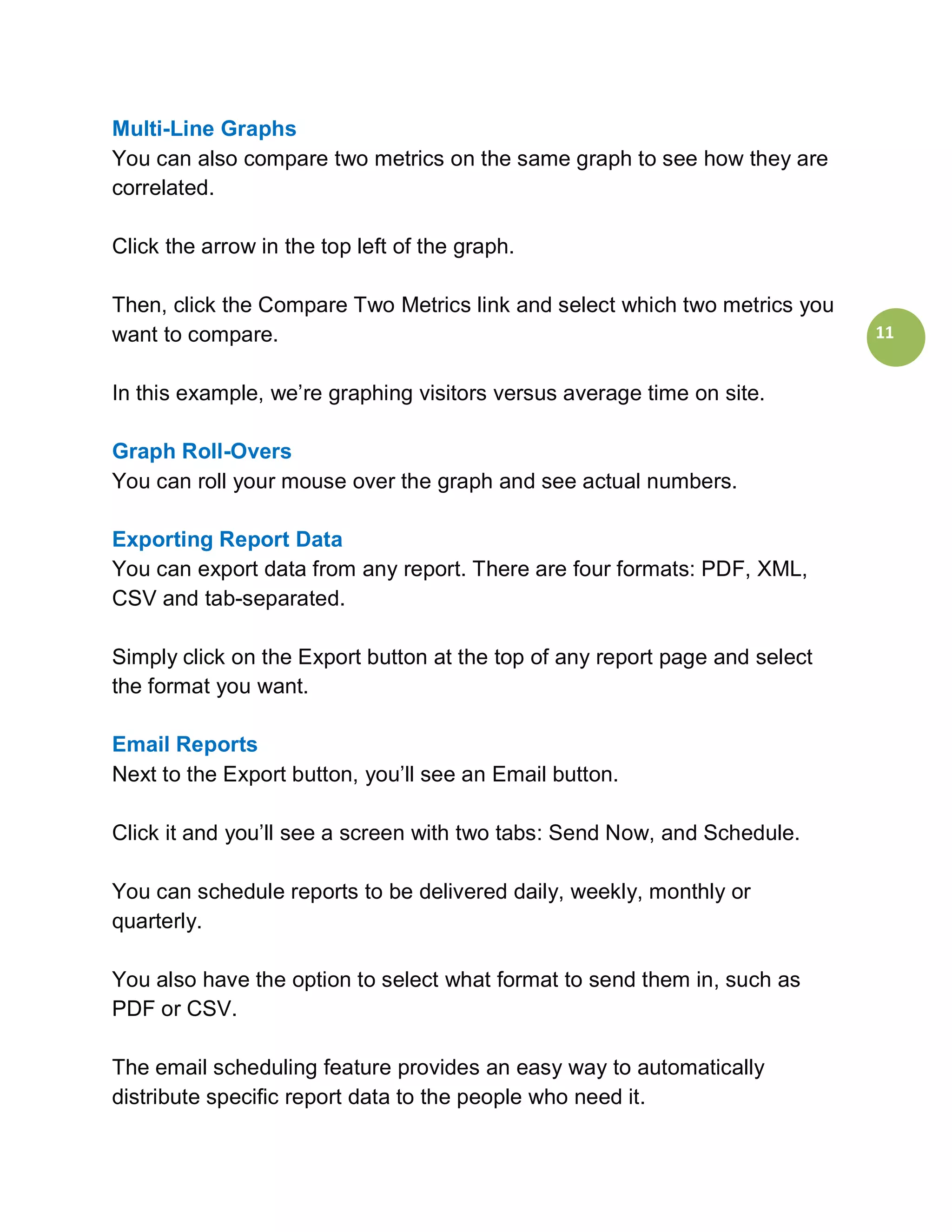 Multi-Line Graphs
You can also compare two metrics on the same graph to see how they are
correlated.

Click the arrow in the top left of the graph.

Then, click the Compare Two Metrics link and select which two metrics you
want to compare.                                                             11


In this example, we’re graphing visitors versus average time on site.

Graph Roll-Overs
You can roll your mouse over the graph and see actual numbers.

Exporting Report Data
You can export data from any report. There are four formats: PDF, XML,
CSV and tab-separated.

Simply click on the Export button at the top of any report page and select
the format you want.

Email Reports
Next to the Export button, you’ll see an Email button.

Click it and you’ll see a screen with two tabs: Send Now, and Schedule.

You can schedule reports to be delivered daily, weekly, monthly or
quarterly.

You also have the option to select what format to send them in, such as
PDF or CSV.

The email scheduling feature provides an easy way to automatically
distribute specific report data to the people who need it.
 