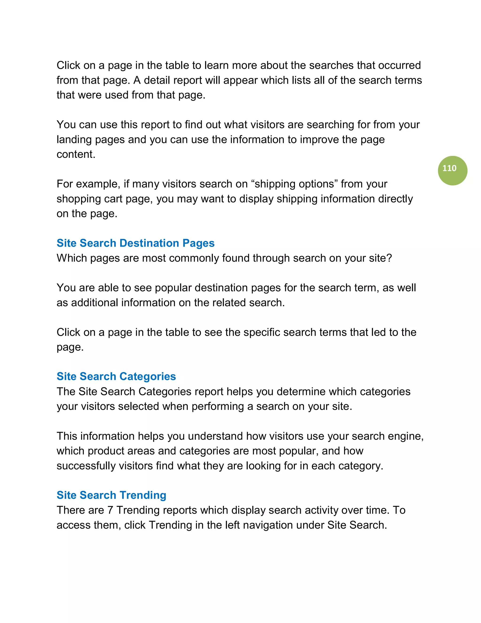 Click on a page in the table to learn more about the searches that occurred
from that page. A detail report will appear which lists all of the search terms
that were used from that page.

You can use this report to find out what visitors are searching for from your
landing pages and you can use the information to improve the page
content.
                                                                                  110
For example, if many visitors search on “shipping options” from your
shopping cart page, you may want to display shipping information directly
on the page.

Site Search Destination Pages
Which pages are most commonly found through search on your site?

You are able to see popular destination pages for the search term, as well
as additional information on the related search.

Click on a page in the table to see the specific search terms that led to the
page.

Site Search Categories
The Site Search Categories report helps you determine which categories
your visitors selected when performing a search on your site.

This information helps you understand how visitors use your search engine,
which product areas and categories are most popular, and how
successfully visitors find what they are looking for in each category.

Site Search Trending
There are 7 Trending reports which display search activity over time. To
access them, click Trending in the left navigation under Site Search.
 