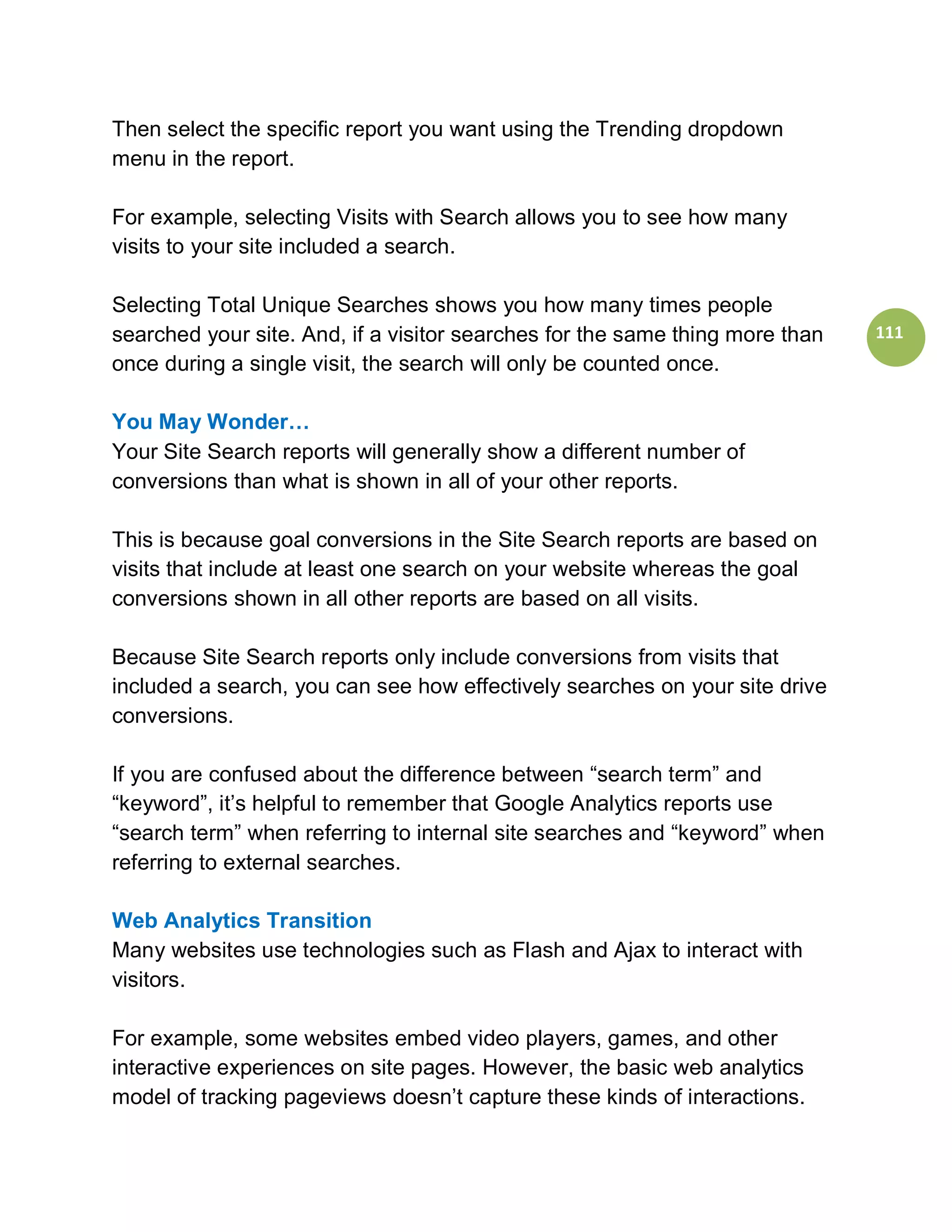 Then select the specific report you want using the Trending dropdown
menu in the report.

For example, selecting Visits with Search allows you to see how many
visits to your site included a search.

Selecting Total Unique Searches shows you how many times people
searched your site. And, if a visitor searches for the same thing more than   111
once during a single visit, the search will only be counted once.

You May Wonder…
Your Site Search reports will generally show a different number of
conversions than what is shown in all of your other reports.

This is because goal conversions in the Site Search reports are based on
visits that include at least one search on your website whereas the goal
conversions shown in all other reports are based on all visits.

Because Site Search reports only include conversions from visits that
included a search, you can see how effectively searches on your site drive
conversions.

If you are confused about the difference between “search term” and
“keyword”, it’s helpful to remember that Google Analytics reports use
“search term” when referring to internal site searches and “keyword” when
referring to external searches.

Web Analytics Transition
Many websites use technologies such as Flash and Ajax to interact with
visitors.

For example, some websites embed video players, games, and other
interactive experiences on site pages. However, the basic web analytics
model of tracking pageviews doesn’t capture these kinds of interactions.
 