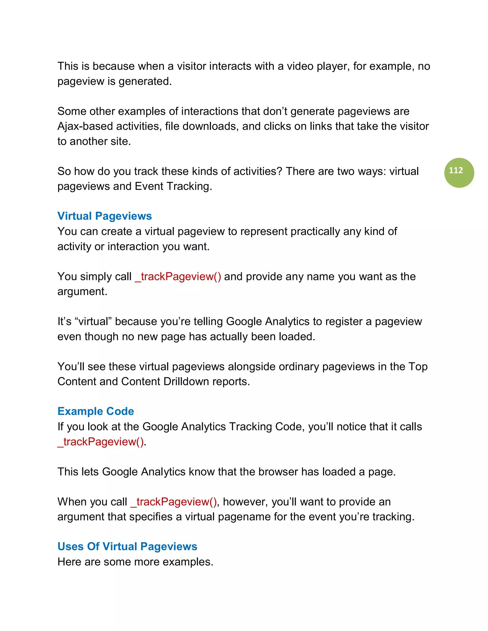 This is because when a visitor interacts with a video player, for example, no
pageview is generated.

Some other examples of interactions that don’t generate pageviews are
Ajax-based activities, file downloads, and clicks on links that take the visitor
to another site.

So how do you track these kinds of activities? There are two ways: virtual         112
pageviews and Event Tracking.

Virtual Pageviews
You can create a virtual pageview to represent practically any kind of
activity or interaction you want.

You simply call _trackPageview() and provide any name you want as the
argument.

It’s “virtual” because you’re telling Google Analytics to register a pageview
even though no new page has actually been loaded.

You’ll see these virtual pageviews alongside ordinary pageviews in the Top
Content and Content Drilldown reports.

Example Code
If you look at the Google Analytics Tracking Code, you’ll notice that it calls
_trackPageview().

This lets Google Analytics know that the browser has loaded a page.

When you call _trackPageview(), however, you’ll want to provide an
argument that specifies a virtual pagename for the event you’re tracking.

Uses Of Virtual Pageviews
Here are some more examples.
 