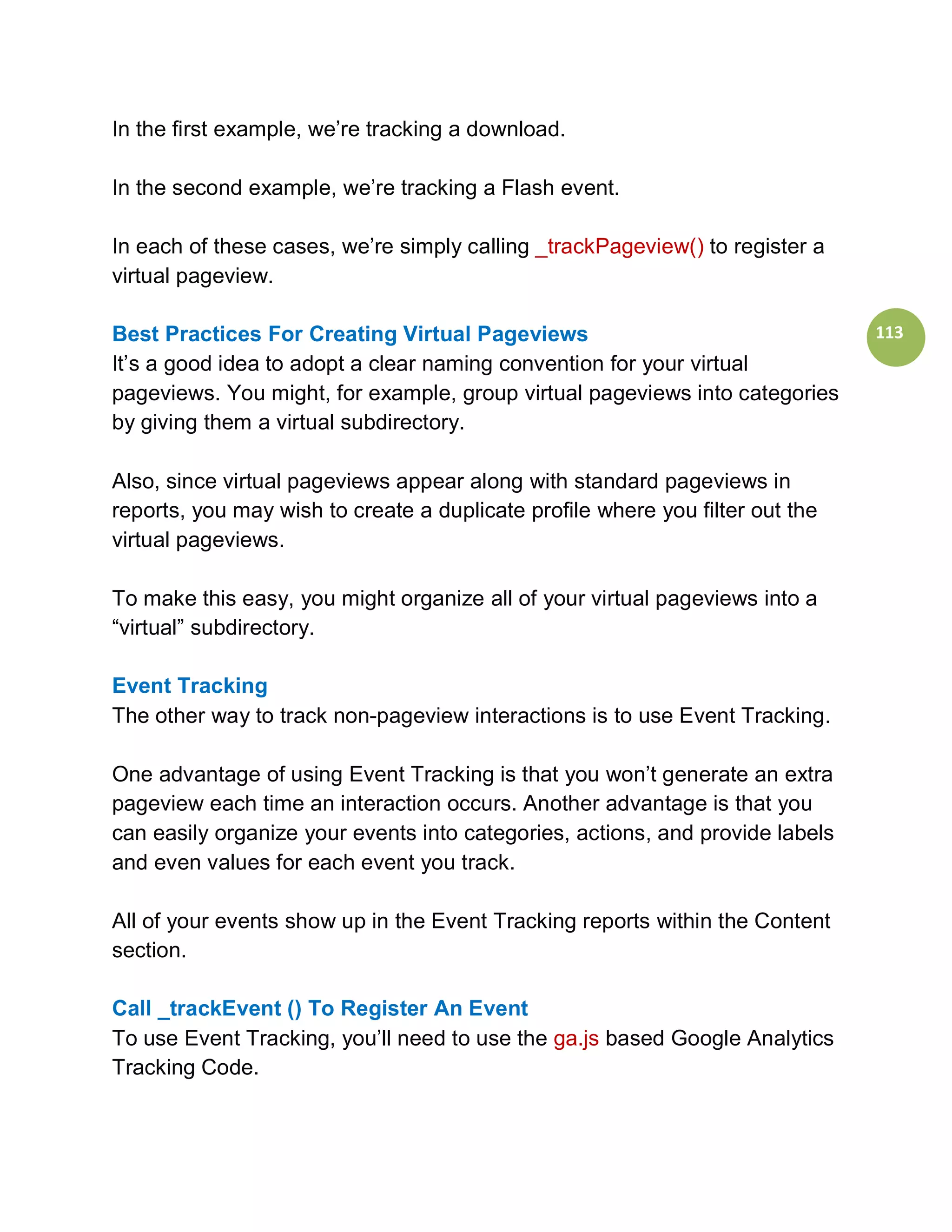 In the first example, we’re tracking a download.

In the second example, we’re tracking a Flash event.

In each of these cases, we’re simply calling _trackPageview() to register a
virtual pageview.

Best Practices For Creating Virtual Pageviews                                  113
It’s a good idea to adopt a clear naming convention for your virtual
pageviews. You might, for example, group virtual pageviews into categories
by giving them a virtual subdirectory.

Also, since virtual pageviews appear along with standard pageviews in
reports, you may wish to create a duplicate profile where you filter out the
virtual pageviews.

To make this easy, you might organize all of your virtual pageviews into a
“virtual” subdirectory.

Event Tracking
The other way to track non-pageview interactions is to use Event Tracking.

One advantage of using Event Tracking is that you won’t generate an extra
pageview each time an interaction occurs. Another advantage is that you
can easily organize your events into categories, actions, and provide labels
and even values for each event you track.

All of your events show up in the Event Tracking reports within the Content
section.

Call _trackEvent () To Register An Event
To use Event Tracking, you’ll need to use the ga.js based Google Analytics
Tracking Code.
 