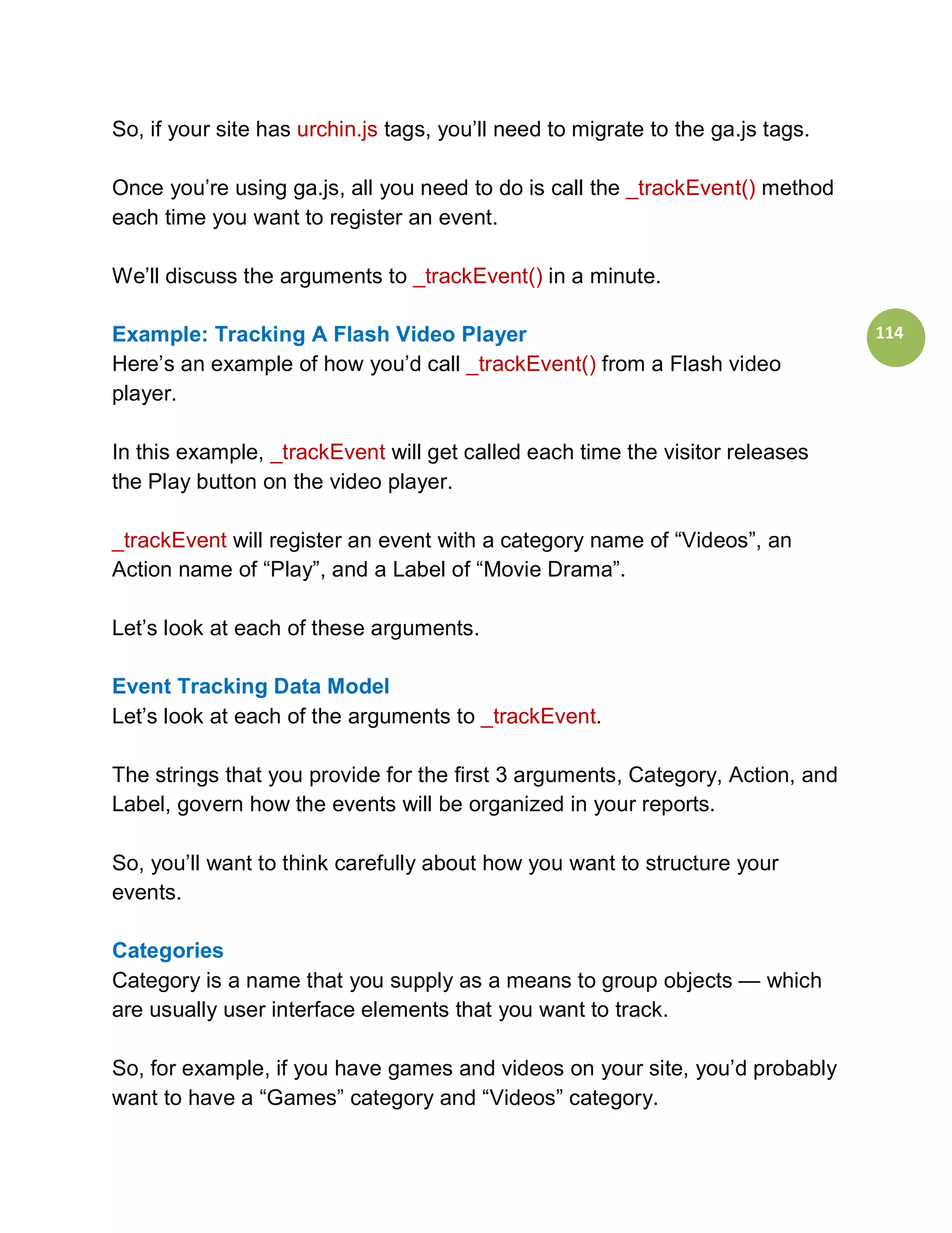 So, if your site has urchin.js tags, you’ll need to migrate to the ga.js tags.

Once you’re using ga.js, all you need to do is call the _trackEvent() method
each time you want to register an event.

We’ll discuss the arguments to _trackEvent() in a minute.

Example: Tracking A Flash Video Player                                           114
Here’s an example of how you’d call _trackEvent() from a Flash video
player.

In this example, _trackEvent will get called each time the visitor releases
the Play button on the video player.

_trackEvent will register an event with a category name of “Videos”, an
Action name of “Play”, and a Label of “Movie Drama”.

Let’s look at each of these arguments.

Event Tracking Data Model
Let’s look at each of the arguments to _trackEvent.

The strings that you provide for the first 3 arguments, Category, Action, and
Label, govern how the events will be organized in your reports.

So, you’ll want to think carefully about how you want to structure your
events.

Categories
Category is a name that you supply as a means to group objects — which
are usually user interface elements that you want to track.

So, for example, if you have games and videos on your site, you’d probably
want to have a “Games” category and “Videos” category.
 