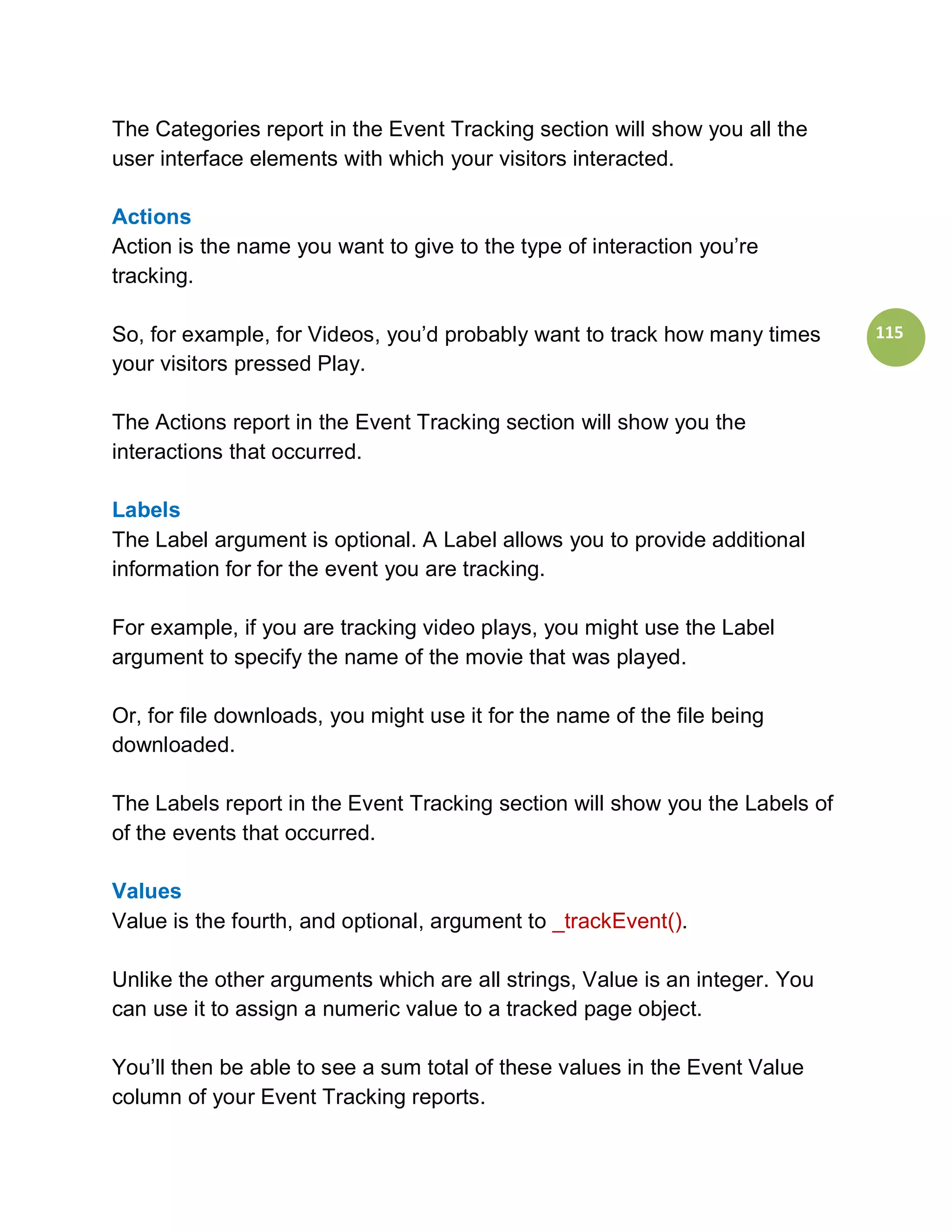 The Categories report in the Event Tracking section will show you all the
user interface elements with which your visitors interacted.

Actions
Action is the name you want to give to the type of interaction you’re
tracking.

So, for example, for Videos, you’d probably want to track how many times      115
your visitors pressed Play.

The Actions report in the Event Tracking section will show you the
interactions that occurred.

Labels
The Label argument is optional. A Label allows you to provide additional
information for for the event you are tracking.

For example, if you are tracking video plays, you might use the Label
argument to specify the name of the movie that was played.

Or, for file downloads, you might use it for the name of the file being
downloaded.

The Labels report in the Event Tracking section will show you the Labels of
of the events that occurred.

Values
Value is the fourth, and optional, argument to _trackEvent().

Unlike the other arguments which are all strings, Value is an integer. You
can use it to assign a numeric value to a tracked page object.

You’ll then be able to see a sum total of these values in the Event Value
column of your Event Tracking reports.
 