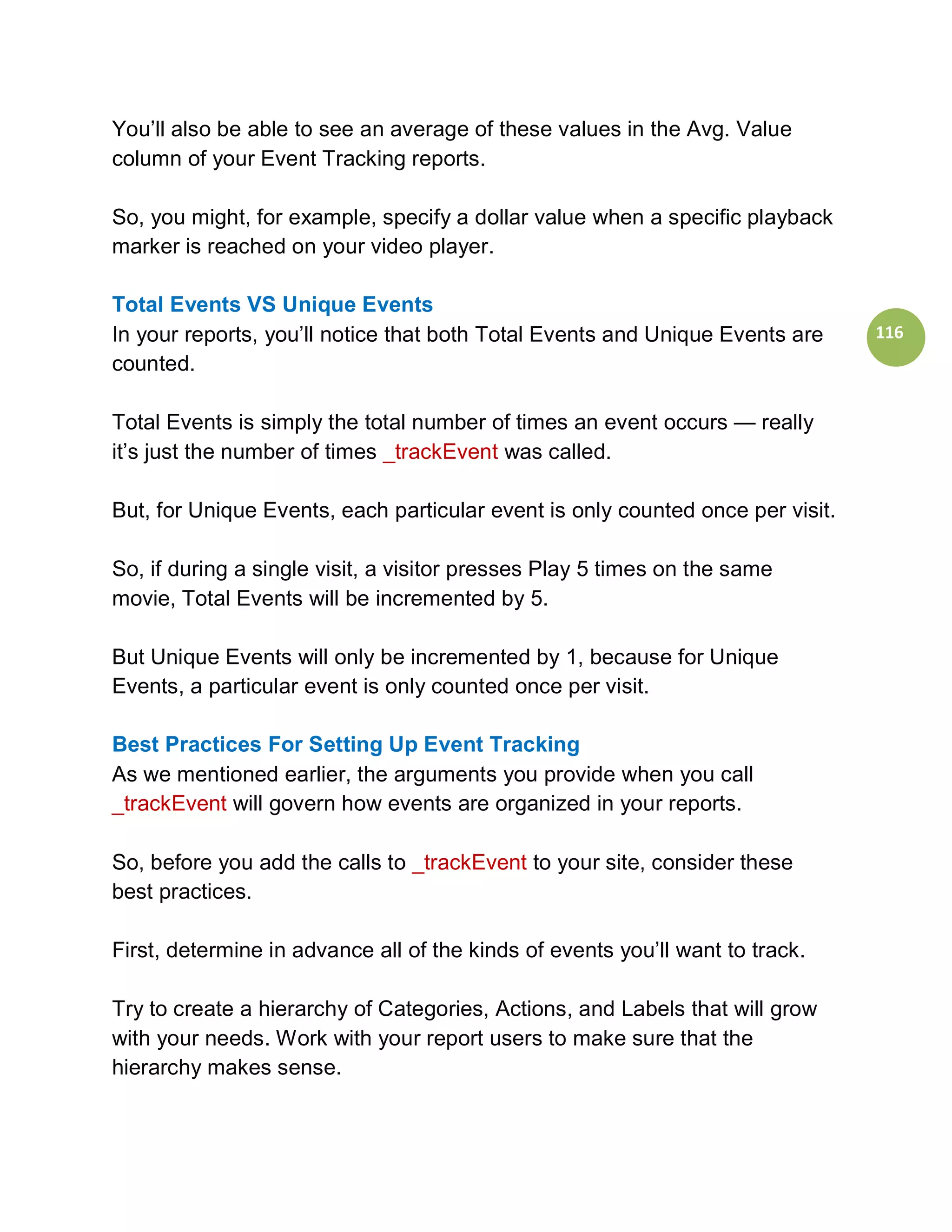 You’ll also be able to see an average of these values in the Avg. Value
column of your Event Tracking reports.

So, you might, for example, specify a dollar value when a specific playback
marker is reached on your video player.

Total Events VS Unique Events
In your reports, you’ll notice that both Total Events and Unique Events are     116
counted.

Total Events is simply the total number of times an event occurs — really
it’s just the number of times _trackEvent was called.

But, for Unique Events, each particular event is only counted once per visit.

So, if during a single visit, a visitor presses Play 5 times on the same
movie, Total Events will be incremented by 5.

But Unique Events will only be incremented by 1, because for Unique
Events, a particular event is only counted once per visit.

Best Practices For Setting Up Event Tracking
As we mentioned earlier, the arguments you provide when you call
_trackEvent will govern how events are organized in your reports.

So, before you add the calls to _trackEvent to your site, consider these
best practices.

First, determine in advance all of the kinds of events you’ll want to track.

Try to create a hierarchy of Categories, Actions, and Labels that will grow
with your needs. Work with your report users to make sure that the
hierarchy makes sense.
 