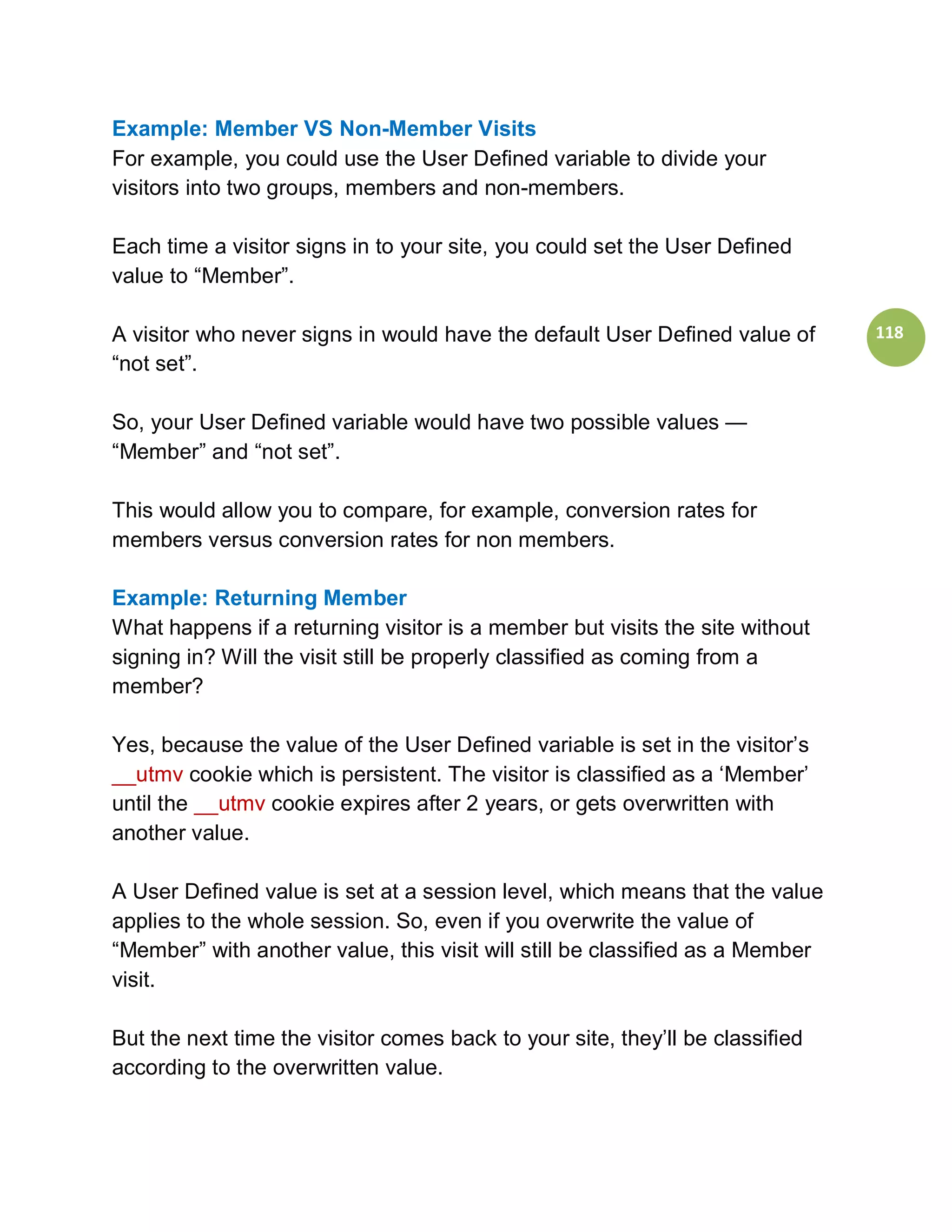 Example: Member VS Non-Member Visits
For example, you could use the User Defined variable to divide your
visitors into two groups, members and non-members.

Each time a visitor signs in to your site, you could set the User Defined
value to “Member”.

A visitor who never signs in would have the default User Defined value of      118
“not set”.

So, your User Defined variable would have two possible values —
“Member” and “not set”.

This would allow you to compare, for example, conversion rates for
members versus conversion rates for non members.

Example: Returning Member
What happens if a returning visitor is a member but visits the site without
signing in? Will the visit still be properly classified as coming from a
member?

Yes, because the value of the User Defined variable is set in the visitor’s
__utmv cookie which is persistent. The visitor is classified as a ‘Member’
until the __utmv cookie expires after 2 years, or gets overwritten with
another value.

A User Defined value is set at a session level, which means that the value
applies to the whole session. So, even if you overwrite the value of
“Member” with another value, this visit will still be classified as a Member
visit.

But the next time the visitor comes back to your site, they’ll be classified
according to the overwritten value.
 