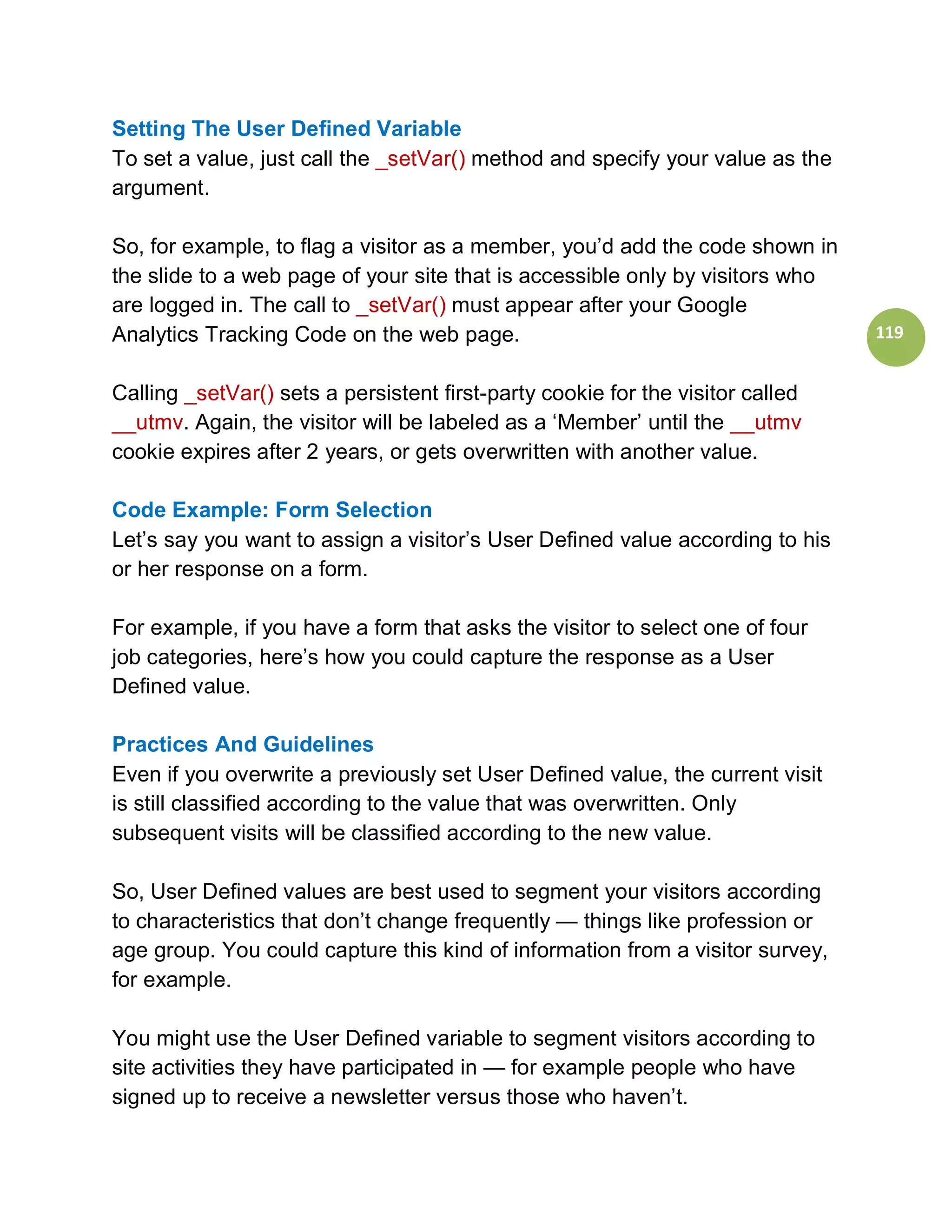 Setting The User Defined Variable
To set a value, just call the _setVar() method and specify your value as the
argument.

So, for example, to flag a visitor as a member, you’d add the code shown in
the slide to a web page of your site that is accessible only by visitors who
are logged in. The call to _setVar() must appear after your Google
Analytics Tracking Code on the web page.                                        119


Calling _setVar() sets a persistent first-party cookie for the visitor called
__utmv. Again, the visitor will be labeled as a ‘Member’ until the __utmv
cookie expires after 2 years, or gets overwritten with another value.

Code Example: Form Selection
Let’s say you want to assign a visitor’s User Defined value according to his
or her response on a form.

For example, if you have a form that asks the visitor to select one of four
job categories, here’s how you could capture the response as a User
Defined value.

Practices And Guidelines
Even if you overwrite a previously set User Defined value, the current visit
is still classified according to the value that was overwritten. Only
subsequent visits will be classified according to the new value.

So, User Defined values are best used to segment your visitors according
to characteristics that don’t change frequently — things like profession or
age group. You could capture this kind of information from a visitor survey,
for example.

You might use the User Defined variable to segment visitors according to
site activities they have participated in — for example people who have
signed up to receive a newsletter versus those who haven’t.
 