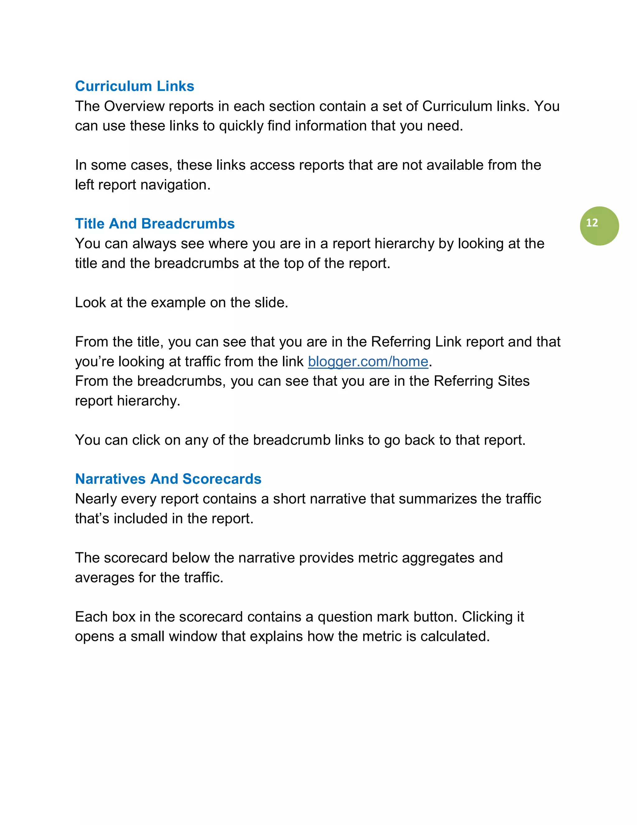 Curriculum Links
The Overview reports in each section contain a set of Curriculum links. You
can use these links to quickly find information that you need.

In some cases, these links access reports that are not available from the
left report navigation.

Title And Breadcrumbs                                                            12
You can always see where you are in a report hierarchy by looking at the
title and the breadcrumbs at the top of the report.

Look at the example on the slide.

From the title, you can see that you are in the Referring Link report and that
you’re looking at traffic from the link blogger.com/home.
From the breadcrumbs, you can see that you are in the Referring Sites
report hierarchy.

You can click on any of the breadcrumb links to go back to that report.

Narratives And Scorecards
Nearly every report contains a short narrative that summarizes the traffic
that’s included in the report.

The scorecard below the narrative provides metric aggregates and
averages for the traffic.

Each box in the scorecard contains a question mark button. Clicking it
opens a small window that explains how the metric is calculated.
 