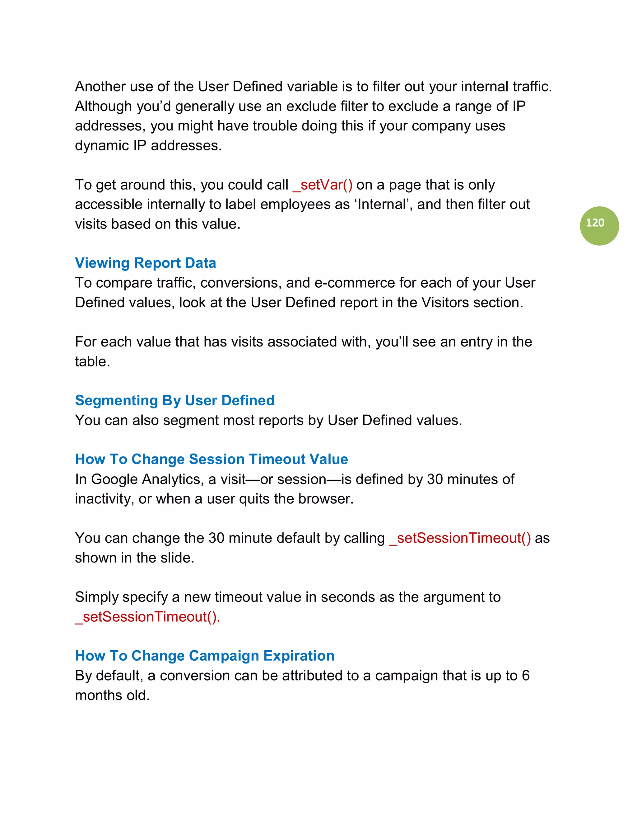 Another use of the User Defined variable is to filter out your internal traffic.
Although you’d generally use an exclude filter to exclude a range of IP
addresses, you might have trouble doing this if your company uses
dynamic IP addresses.

To get around this, you could call _setVar() on a page that is only
accessible internally to label employees as ‘Internal’, and then filter out
visits based on this value.                                                        120


Viewing Report Data
To compare traffic, conversions, and e-commerce for each of your User
Defined values, look at the User Defined report in the Visitors section.

For each value that has visits associated with, you’ll see an entry in the
table.

Segmenting By User Defined
You can also segment most reports by User Defined values.

How To Change Session Timeout Value
In Google Analytics, a visit—or session—is defined by 30 minutes of
inactivity, or when a user quits the browser.

You can change the 30 minute default by calling _setSessionTimeout() as
shown in the slide.

Simply specify a new timeout value in seconds as the argument to
_setSessionTimeout().

How To Change Campaign Expiration
By default, a conversion can be attributed to a campaign that is up to 6
months old.
 