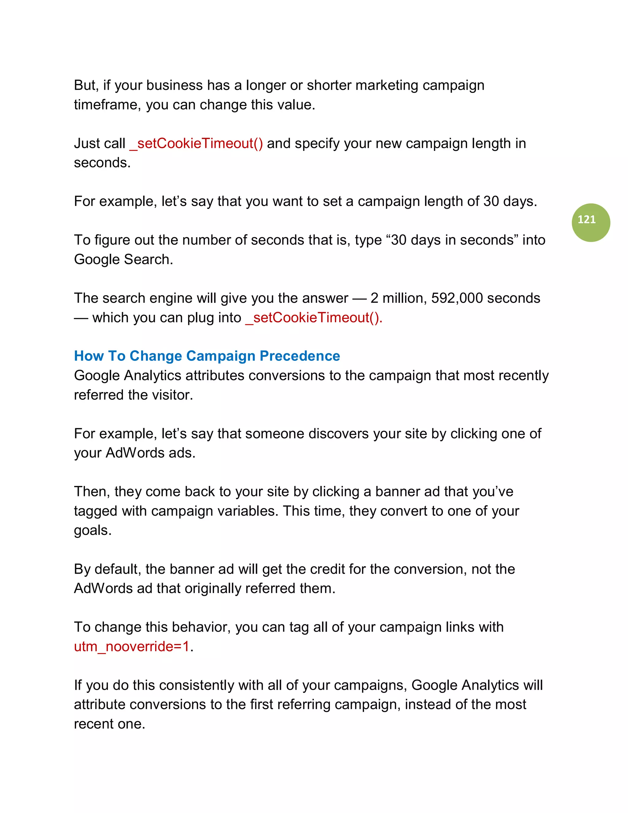 But, if your business has a longer or shorter marketing campaign
timeframe, you can change this value.

Just call _setCookieTimeout() and specify your new campaign length in
seconds.

For example, let’s say that you want to set a campaign length of 30 days.
                                                                                121
To figure out the number of seconds that is, type “30 days in seconds” into
Google Search.

The search engine will give you the answer — 2 million, 592,000 seconds
— which you can plug into _setCookieTimeout().

How To Change Campaign Precedence
Google Analytics attributes conversions to the campaign that most recently
referred the visitor.

For example, let’s say that someone discovers your site by clicking one of
your AdWords ads.

Then, they come back to your site by clicking a banner ad that you’ve
tagged with campaign variables. This time, they convert to one of your
goals.

By default, the banner ad will get the credit for the conversion, not the
AdWords ad that originally referred them.

To change this behavior, you can tag all of your campaign links with
utm_nooverride=1.

If you do this consistently with all of your campaigns, Google Analytics will
attribute conversions to the first referring campaign, instead of the most
recent one.
 