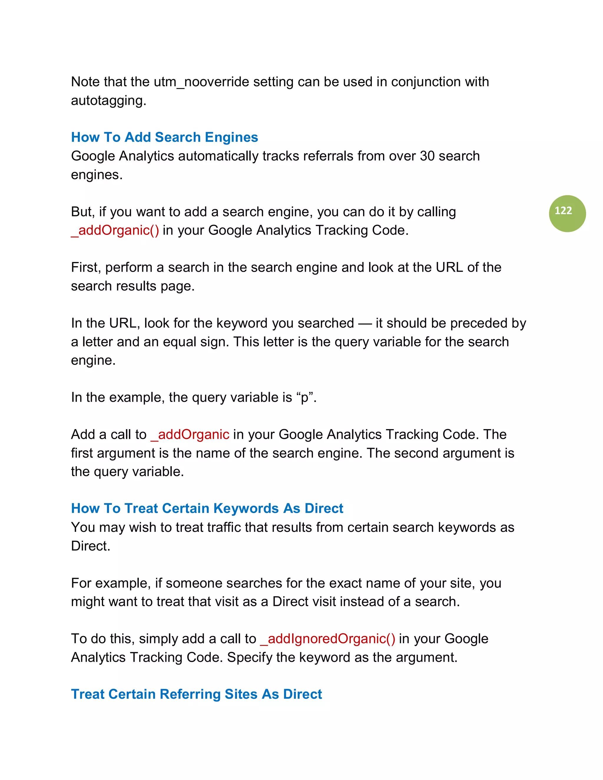 Note that the utm_nooverride setting can be used in conjunction with
autotagging.

How To Add Search Engines
Google Analytics automatically tracks referrals from over 30 search
engines.

But, if you want to add a search engine, you can do it by calling              122
_addOrganic() in your Google Analytics Tracking Code.

First, perform a search in the search engine and look at the URL of the
search results page.

In the URL, look for the keyword you searched — it should be preceded by
a letter and an equal sign. This letter is the query variable for the search
engine.

In the example, the query variable is “p”.

Add a call to _addOrganic in your Google Analytics Tracking Code. The
first argument is the name of the search engine. The second argument is
the query variable.

How To Treat Certain Keywords As Direct
You may wish to treat traffic that results from certain search keywords as
Direct.

For example, if someone searches for the exact name of your site, you
might want to treat that visit as a Direct visit instead of a search.

To do this, simply add a call to _addIgnoredOrganic() in your Google
Analytics Tracking Code. Specify the keyword as the argument.

Treat Certain Referring Sites As Direct
 