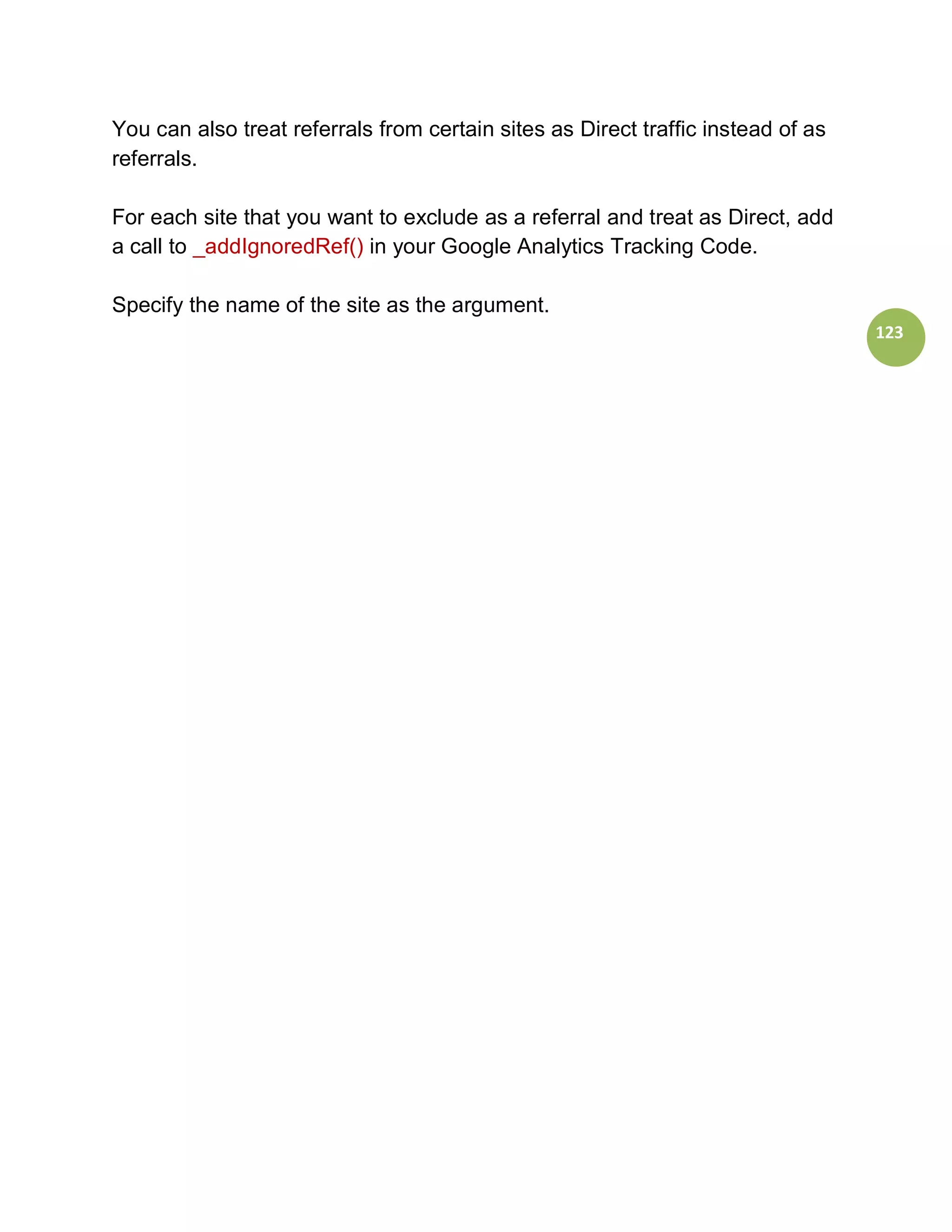 You can also treat referrals from certain sites as Direct traffic instead of as
referrals.

For each site that you want to exclude as a referral and treat as Direct, add
a call to _addIgnoredRef() in your Google Analytics Tracking Code.

Specify the name of the site as the argument.
                                                                                  123
 