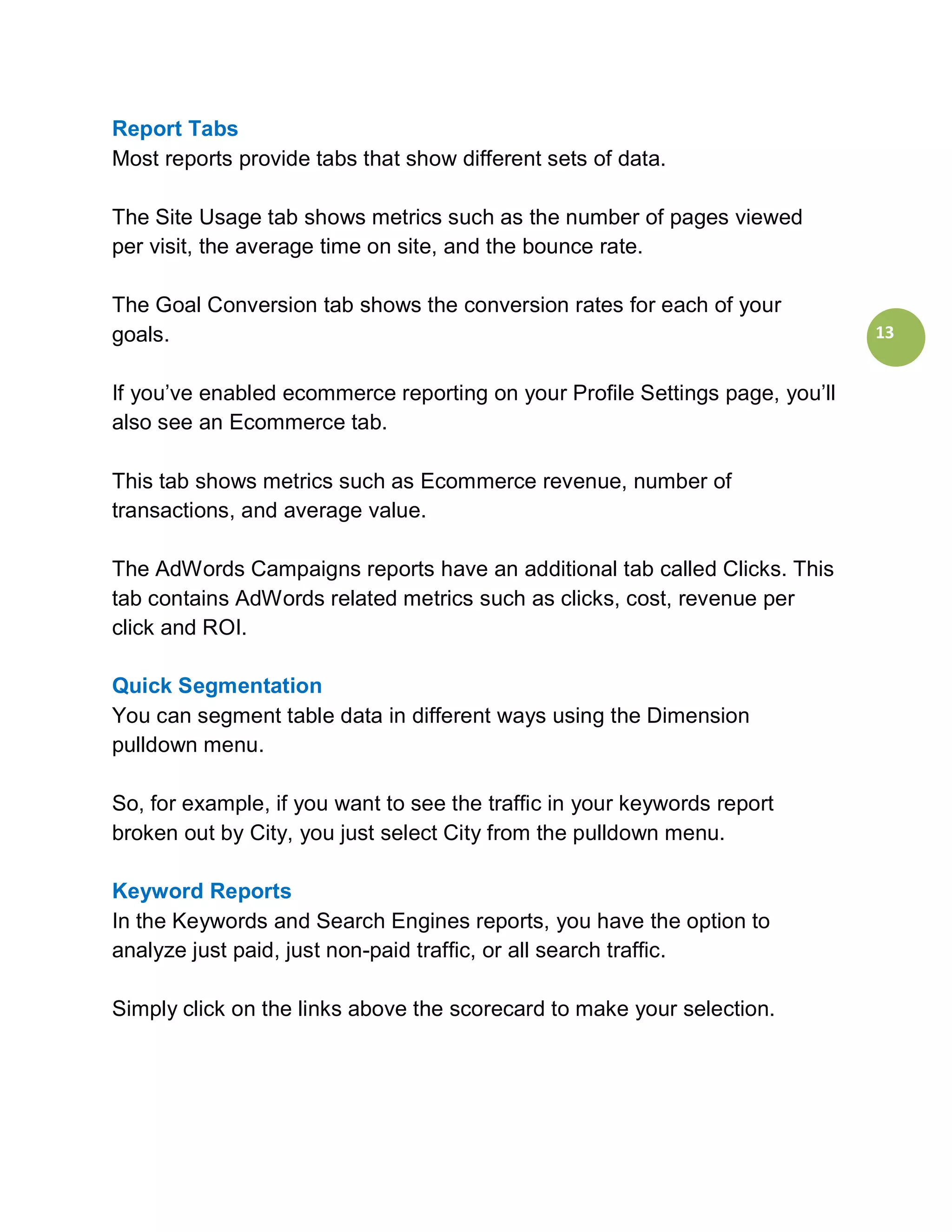 Report Tabs
Most reports provide tabs that show different sets of data.

The Site Usage tab shows metrics such as the number of pages viewed
per visit, the average time on site, and the bounce rate.

The Goal Conversion tab shows the conversion rates for each of your
goals.                                                                        13


If you’ve enabled ecommerce reporting on your Profile Settings page, you’ll
also see an Ecommerce tab.

This tab shows metrics such as Ecommerce revenue, number of
transactions, and average value.

The AdWords Campaigns reports have an additional tab called Clicks. This
tab contains AdWords related metrics such as clicks, cost, revenue per
click and ROI.

Quick Segmentation
You can segment table data in different ways using the Dimension
pulldown menu.

So, for example, if you want to see the traffic in your keywords report
broken out by City, you just select City from the pulldown menu.

Keyword Reports
In the Keywords and Search Engines reports, you have the option to
analyze just paid, just non-paid traffic, or all search traffic.

Simply click on the links above the scorecard to make your selection.
 