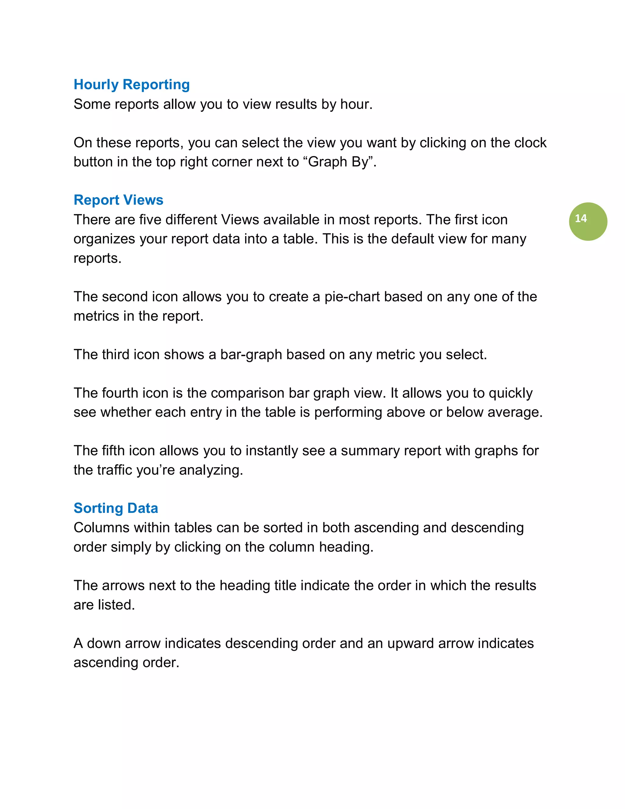Hourly Reporting
Some reports allow you to view results by hour.

On these reports, you can select the view you want by clicking on the clock
button in the top right corner next to “Graph By”.

Report Views
There are five different Views available in most reports. The first icon       14
organizes your report data into a table. This is the default view for many
reports.

The second icon allows you to create a pie-chart based on any one of the
metrics in the report.

The third icon shows a bar-graph based on any metric you select.

The fourth icon is the comparison bar graph view. It allows you to quickly
see whether each entry in the table is performing above or below average.

The fifth icon allows you to instantly see a summary report with graphs for
the traffic you’re analyzing.

Sorting Data
Columns within tables can be sorted in both ascending and descending
order simply by clicking on the column heading.

The arrows next to the heading title indicate the order in which the results
are listed.

A down arrow indicates descending order and an upward arrow indicates
ascending order.
 