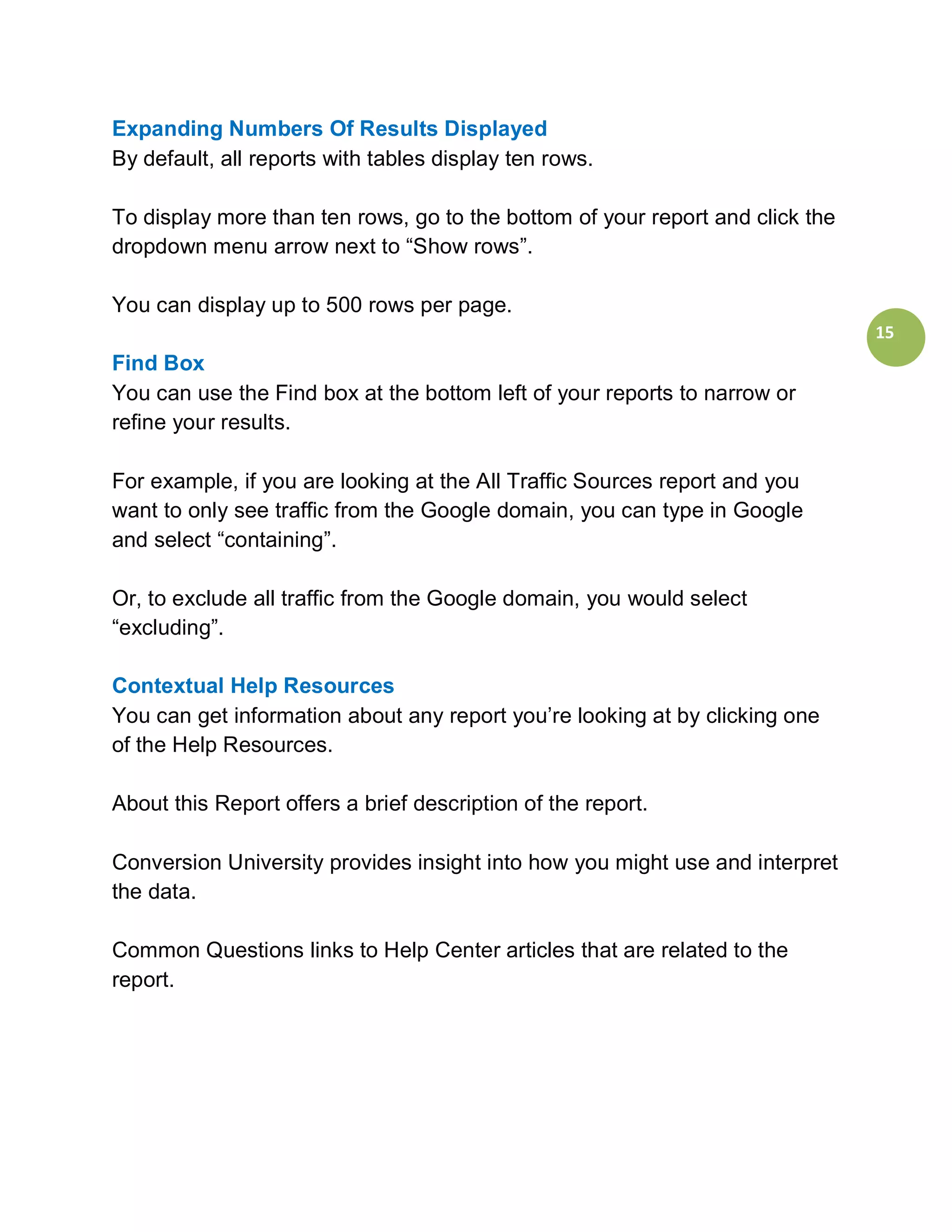 Expanding Numbers Of Results Displayed
By default, all reports with tables display ten rows.

To display more than ten rows, go to the bottom of your report and click the
dropdown menu arrow next to “Show rows”.

You can display up to 500 rows per page.
                                                                               15
Find Box
You can use the Find box at the bottom left of your reports to narrow or
refine your results.

For example, if you are looking at the All Traffic Sources report and you
want to only see traffic from the Google domain, you can type in Google
and select “containing”.

Or, to exclude all traffic from the Google domain, you would select
“excluding”.

Contextual Help Resources
You can get information about any report you’re looking at by clicking one
of the Help Resources.

About this Report offers a brief description of the report.

Conversion University provides insight into how you might use and interpret
the data.

Common Questions links to Help Center articles that are related to the
report.
 